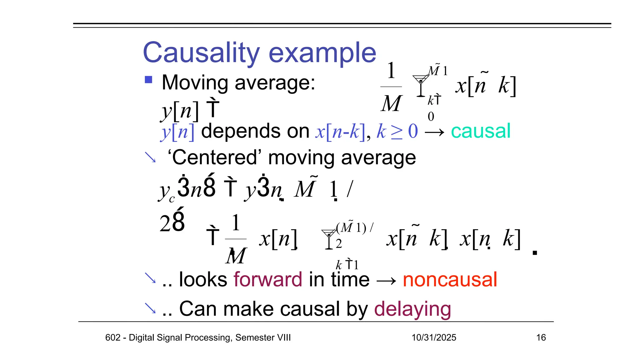 Causality example
 Moving average:
y[n] 
y[n] depends on x[n-k], k ≥ 0 → causal
‘Centered’ moving average

 .. looks forward in time → noncausal
.. Can make causal by delaying

1
M
x[n  k]
k
0
M 1

c
y n  yn  M  1 /
2 
1
M
x[n] 
602 - Digital Signal Processing, Semester VIII 10/31/2025 16
x[n  k]  x[n  k]
(M 1) /
2
k 1

 
 