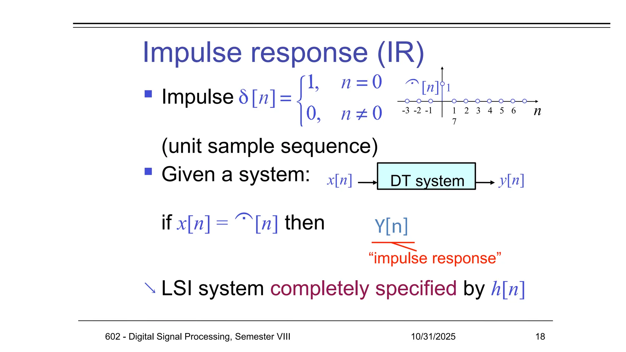 Impulse response (IR)
 Impulse
(unit sample sequence)
 Given a system:
if x[n] = [n] then

“impulse response”
LSI system completely specified by h[n]
n
1 2 3 4 5 6
7
 [n] 1
-3 -2 -1
x[n] DT system y[n]
602 - Digital Signal Processing, Semester VIII 10/31/2025 18
Y[n]
 