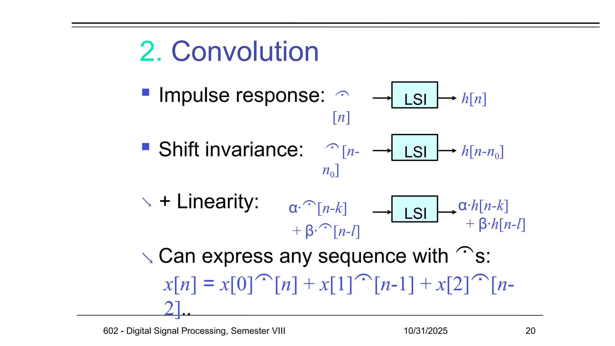 2. Convolution
 Impulse response:
 Shift invariance:
 + Linearity:
 Can express any sequence with s:
x[n] = x[0][n] + x[1][n-1] + x[2][n-
2]..

[n]
LSI h[n]
 [n-
n0]
LSI h[n-n0]
α·[n-k]
+ β·[n-l]
LSI
α·h[n-k]
+ β·h[n-l]
602 - Digital Signal Processing, Semester VIII 10/31/2025 20
 
