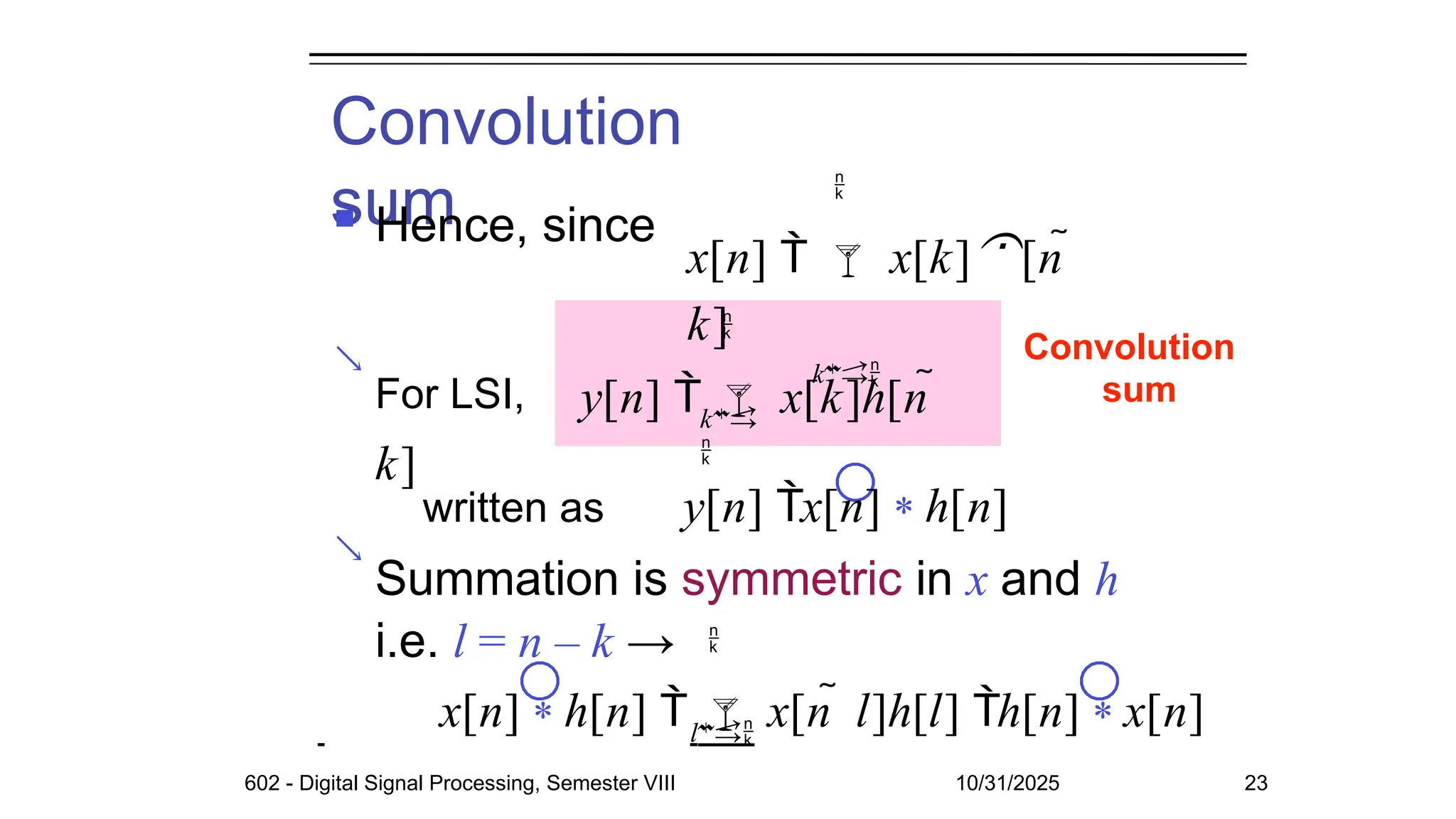 Convolution
sum
 Hence, since


Convolution
sum

x[n]   x[k][n 
k]
k
k


For LSI, y[n]   x[k]h[n 
k]
written as y[n] x[n] * h[n]
Summation is symmetric in x and h
i.e. l = n – k →
l

x[n] * h[n]   x[n  l]h[l] h[n] * x[n]
602 - Digital Signal Processing, Semester VIII 10/31/2025 23
 