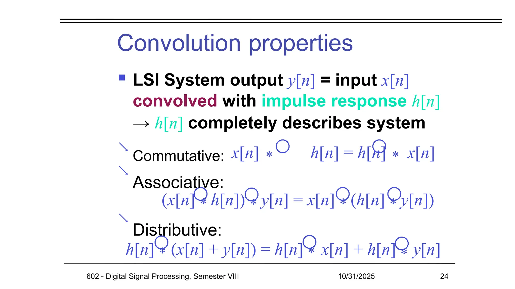 Convolution properties



 LSI System output y[n] = input x[n]
convolved with impulse response h[n]
→ h[n] completely describes system
Commutative: x[n] * h[n] = h[n] * x[n]
Associative:
(x[n] * h[n]) * y[n] = x[n] * (h[n] * y[n])
Distributive:
h[n] * (x[n] + y[n]) = h[n] * x[n] + h[n] * y[n]
602 - Digital Signal Processing, Semester VIII 10/31/2025 24
 