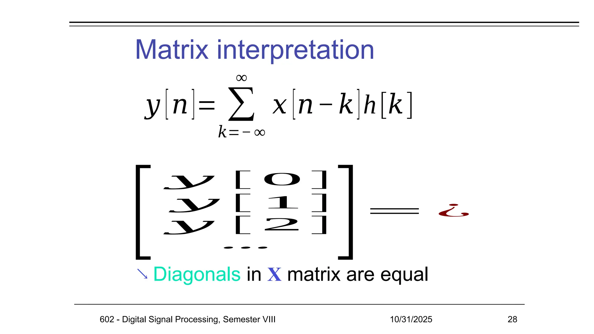 Matrix interpretation
602 - Digital Signal Processing, Semester VIII 10/31/2025 28
 Diagonals in X matrix are equal
𝑦 [𝑛]= ∑
𝑘=− ∞
∞
𝑥 [𝑛−𝑘]h[𝑘]
[
𝑦 [ 0 ]
𝑦 [ 1 ]
𝑦 [ 2 ]
⋯
]= ¿
 