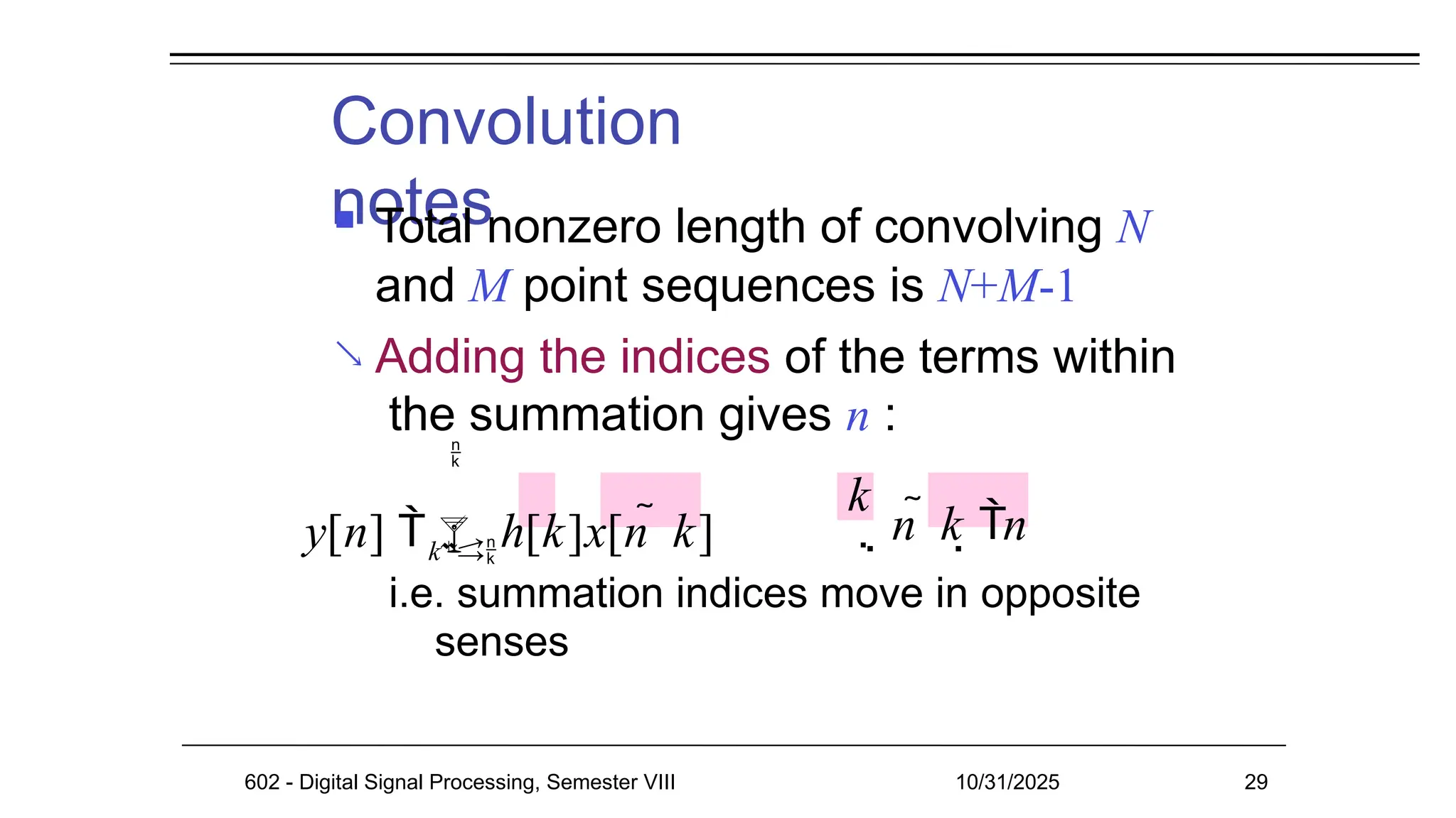 Convolution
notes
602 - Digital Signal Processing, Semester VIII 10/31/2025 29

 Total nonzero length of convolving N
and M point sequences is N+M-1
Adding the indices of the terms within
the summation gives n :
k
i.e. summation indices move in opposite
senses

y[n]  h[k]x[n  k]
k
 n  k n
 