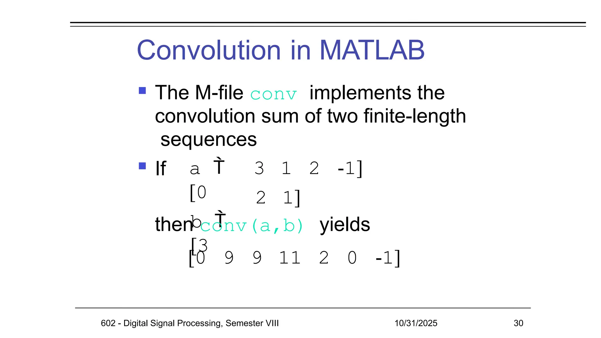 Convolution in MATLAB
602 - Digital Signal Processing, Semester VIII 10/31/2025 30
 The M-file conv implements the
convolution sum of two finite-length
sequences
 If a 
[0
b 
[3
3 1 2 -1]
2 1]
then conv(a,b) yields
[0 9 9 11 2 0 -1]
 