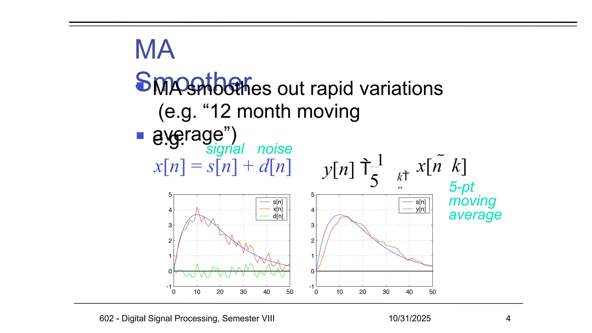 MA
Smoother
 MA smoothes out rapid variations
(e.g. “12 month moving
average”)
 e.g. signal noise
5 k
0
y[n]  1

4
x[n  k]
5-pt
moving
average
x[n] = s[n] + d[n]
602 - Digital Signal Processing, Semester VIII 10/31/2025 4
 