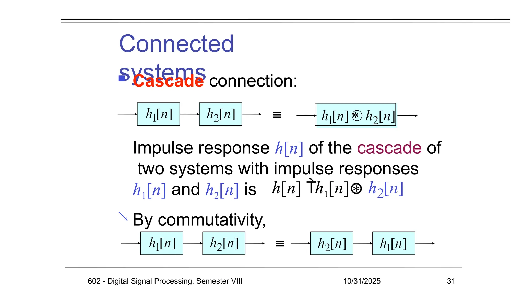 Connected
systems
 Cascade connection:
Impulse response h[n] of the cascade of
two systems with impulse responses
h1[n] and h2[n] is
By commutativity,

*
h[n] h1[n]⊛
602 - Digital Signal Processing, Semester VIII 10/31/2025 31
 