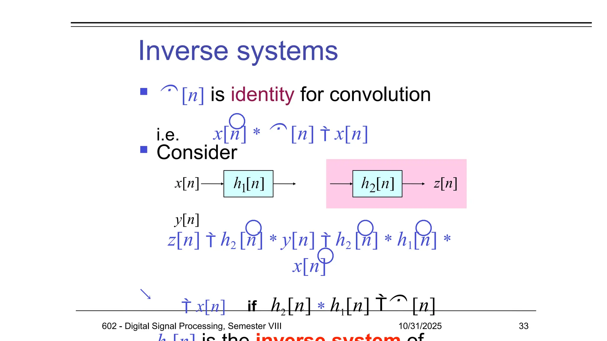 Inverse systems

  [n] is identity for convolution
i.e. x[n] *  [n]  x[n]
 Consider
x[n]
y[n]
z[n]
z[n]  h2 [n] * y[n]  h2 [n] * h1[n] *
x[n]
 x[n] if h2[n] * h1[n]  [n]
602 - Digital Signal Processing, Semester VIII 10/31/2025 33
 