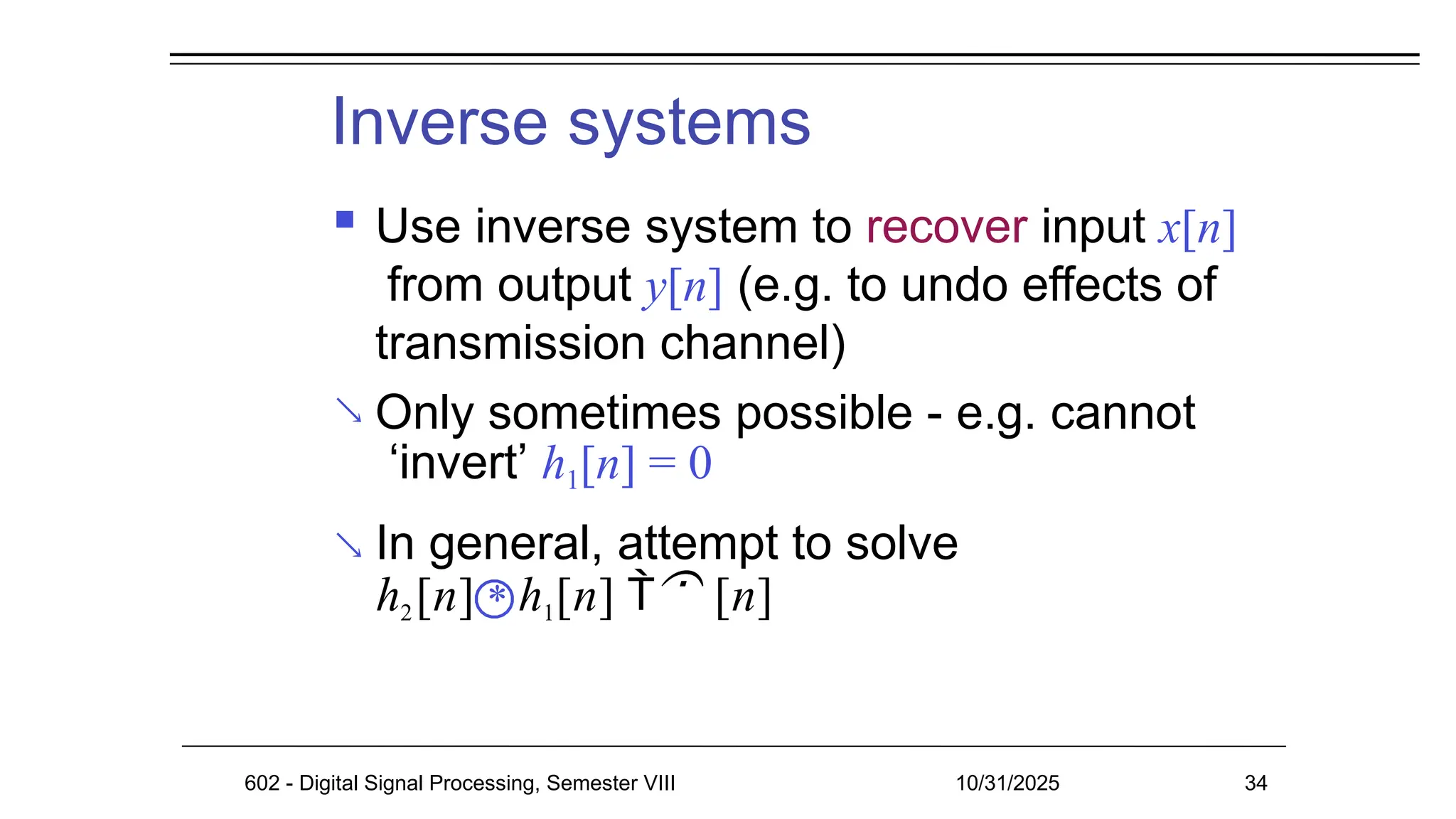 Inverse systems


 Use inverse system to recover input x[n]
from output y[n] (e.g. to undo effects of
transmission channel)
Only sometimes possible - e.g. cannot
‘invert’ h1[n] = 0
In general, attempt to solve
h2[n] * h1[n]  [n]
602 - Digital Signal Processing, Semester VIII 10/31/2025 34
 