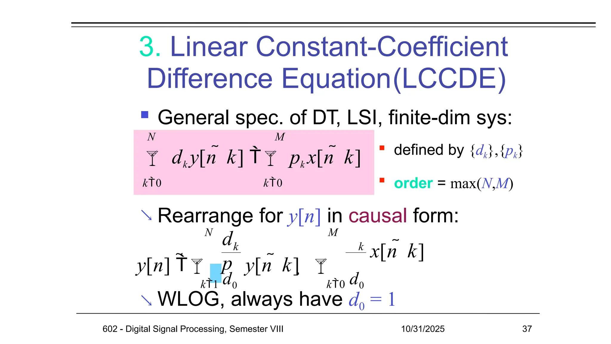 3. Linear Constant-Coefficient
Difference Equation(LCCDE)
 General spec. of DT, LSI, finite-dim sys:
 Rearrange for y[n] in causal form:
 WLOG, always have d0 = 1
 defined by {dk},{pk}
 order = max(N,M)
k0 k0
N M
 dk y[n  k]  pk x[n  k]
k
y[n] 
d
p
k
k1 d0 k0 d0
602 - Digital Signal Processing, Semester VIII 10/31/2025 37
N M
y[n  k]  
x[n  k]
 