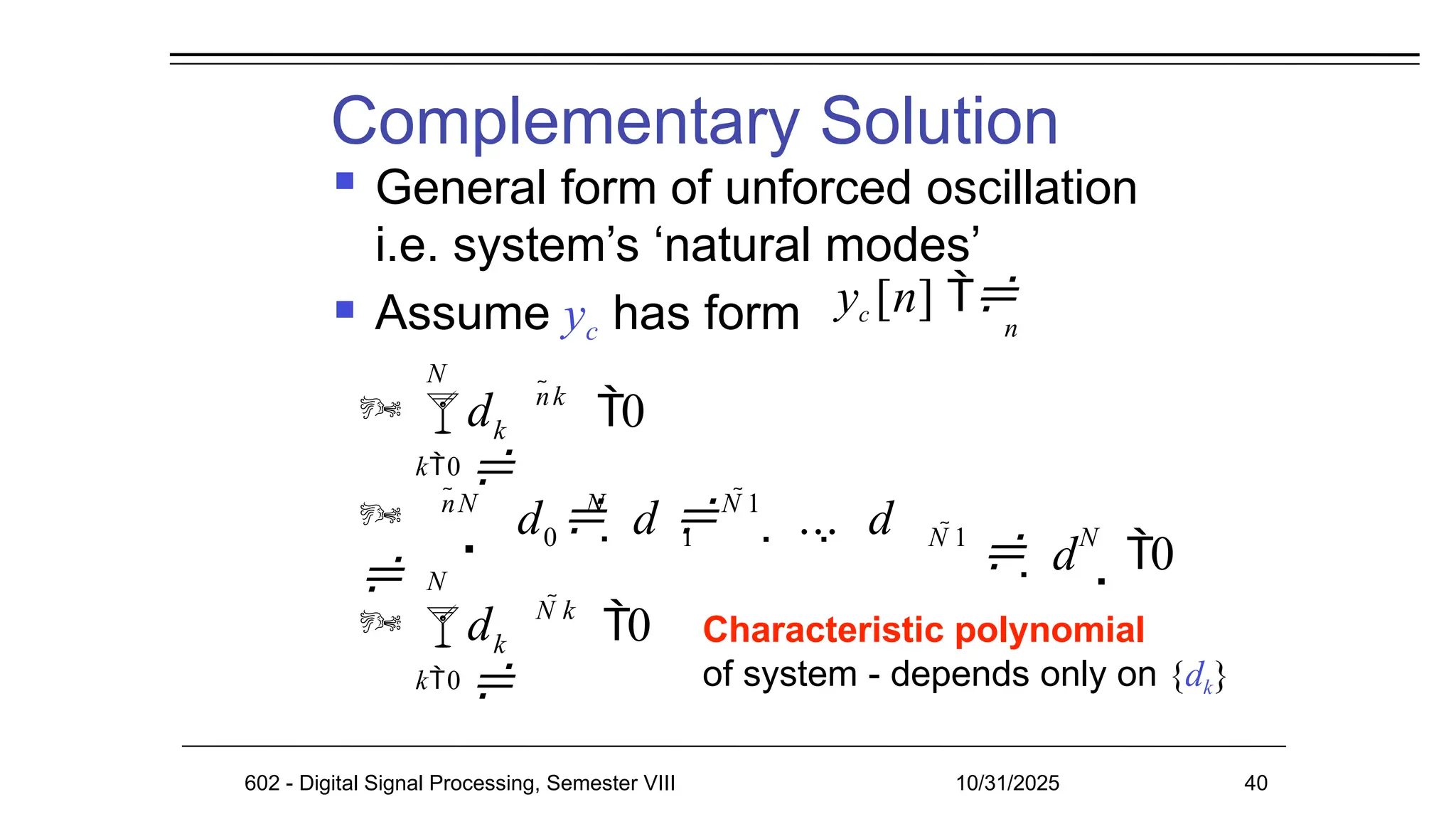 Complementary Solution
602 - Digital Signal Processing, Semester VIII 10/31/2025 40
 General form of unforced oscillation
i.e. system’s ‘natural modes’
Characteristic polynomial
of system - depends only on {dk}
yc [n] 
n
 k
d

nk
k0
 Assume yc has form
N
 0


nN
0
N
1
d   d N 1
 ... d N 1 N
  d  0

 k
d

N k
N

k0
0
 
