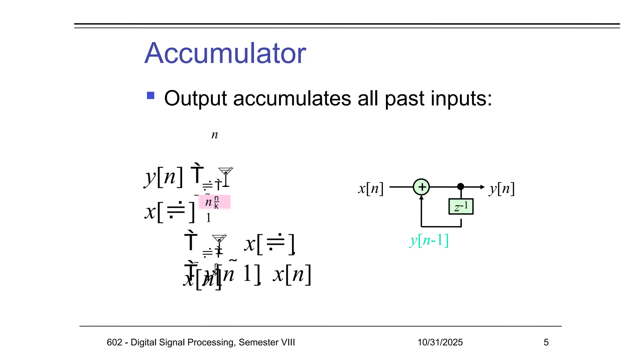 Accumulator
 Output accumulates all past inputs:
x[n] y[n]
+
z-1
602 - Digital Signal Processing, Semester VIII 10/31/2025 5
y[n-1]

 
n
y[n]  
x[]

 
n
1
  x[] 
x[n]
 y[n 1]  x[n]
 