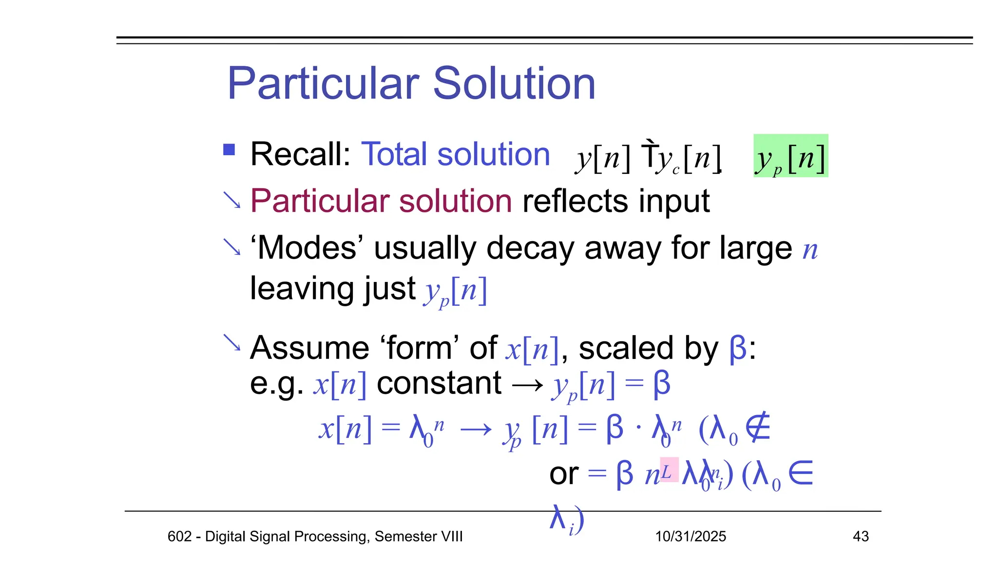 Particular Solution
602 - Digital Signal Processing, Semester VIII 10/31/2025 43
 Recall: Total solution
 Particular solution reflects input
 ‘Modes’ usually decay away for large n
leaving just yp[n]
Assume ‘form’ of x[n], scaled by β:
e.g. x[n] constant → yp[n] = β

x[n] = λ → y [n] = β · λ
0 p 0
n n (λ0 ∉
λi)
or = β nL λ0
n (λ0 ∈
λi)
y[n] yc[n]  yp [n]
 