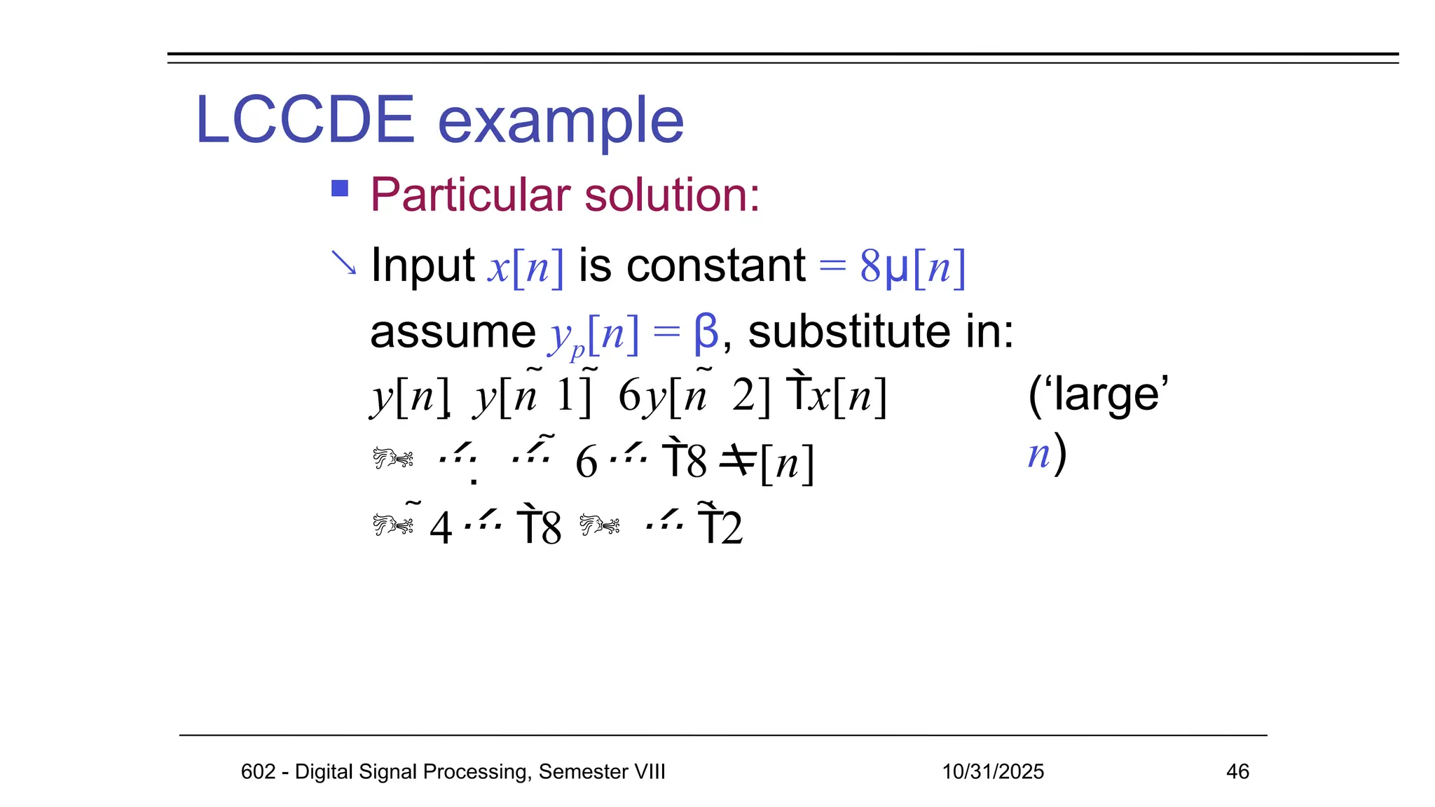 LCCDE example
602 - Digital Signal Processing, Semester VIII 10/31/2025 46

 Particular solution:
Input x[n] is constant = 8μ[n]
assume yp[n] = β, substitute in:
y[n]  y[n 1]  6y[n  2] x[n]
     6 8[n]
 4 8   2
(‘large’
n)
 