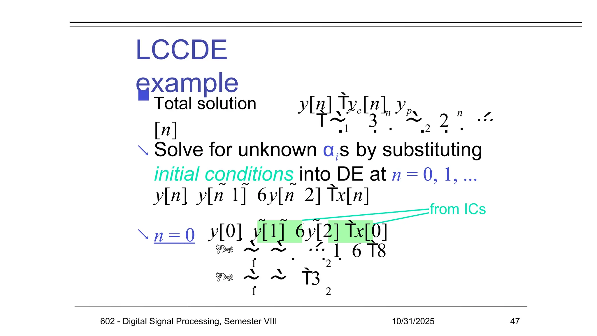  Solve for unknown αis by substituting
 n = 0
LCCDE
example
from ICs
initial conditions into DE at n = 0, 1, ...
y[n]  y[n 1]  6y[n  2] x[n]
602 - Digital Signal Processing, Semester VIII 10/31/2025 47
 
1 2
   
n n
3   2  
 Total solution y[n] yc[n]  yp
[n]
y[0]  y[1]  6y[2] x[0]
     1  6 8
1 2
   3
1 2
 