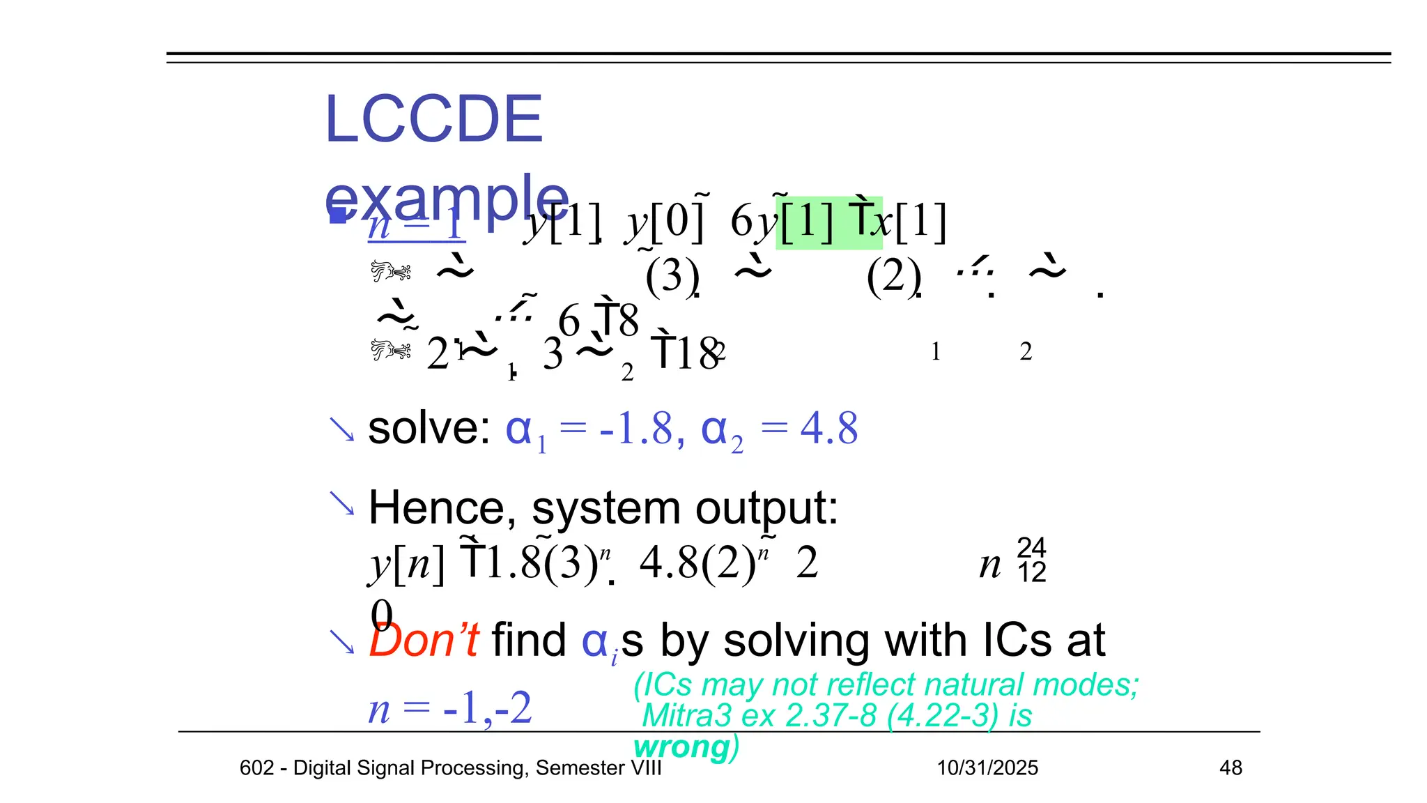 LCCDE
example
 n = 1


 Don’t find αis by solving with ICs at
n = -1,-2
(ICs may not reflect natural modes;
Mitra3 ex 2.37-8 (4.22-3) is
wrong)
602 - Digital Signal Processing, Semester VIII 10/31/2025 48
y[1]  y[0]  6y[1] x[1]
  (3)   (2)     
    6 8
1 2 1 2
1 2
 2  3 18
solve: α1 = -1.8, α2 = 4.8
Hence, system output:
y[n] 1.8(3)n
 4.8(2)n
 2 n 
0
 