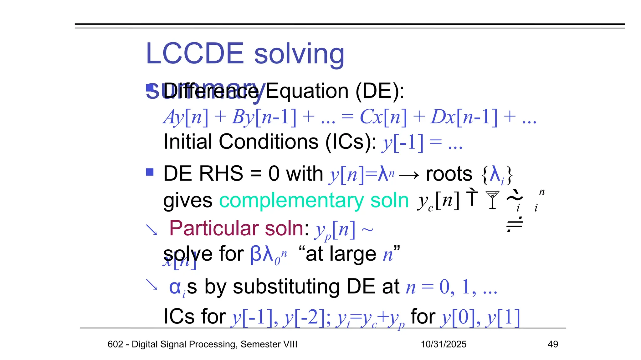 LCCDE solving
summary
602 - Digital Signal Processing, Semester VIII 10/31/2025 49
 Difference Equation (DE):
Ay[n] + By[n-1] + ... = Cx[n] + Dx[n-1] + ...
Initial Conditions (ICs): y[-1] = ...
 DE RHS = 0 with y[n]=λn → roots {λi}
gives complementary soln
Particular soln: yp[n] ~
x[n]

solve for βλ0
n “at large n”
αis by substituting DE at n = 0, 1, ...
ICs for y[-1], y[-2]; yt=yc+yp for y[0], y[1]

c
y [n]  

i i
n

 