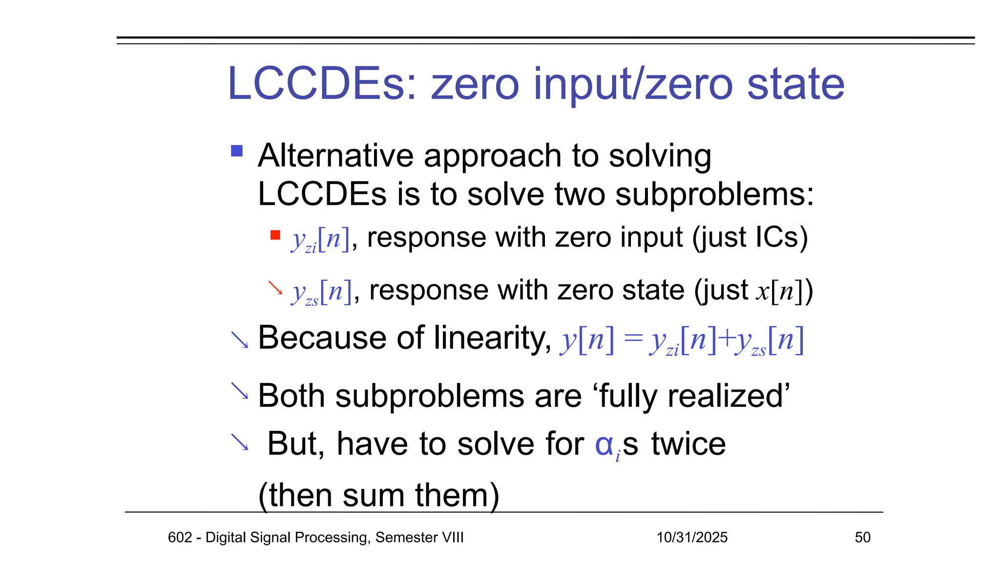 LCCDEs: zero input/zero state
602 - Digital Signal Processing, Semester VIII 10/31/2025 50
 Alternative approach to solving
LCCDEs is to solve two subproblems:

 yzi[n], response with zero input (just ICs)
yzs[n], response with zero state (just x[n])
 Because of linearity, y[n] = yzi[n]+yzs[n]
Both subproblems are ‘fully realized’
But, have to solve for αis twice
(then sum them)


 