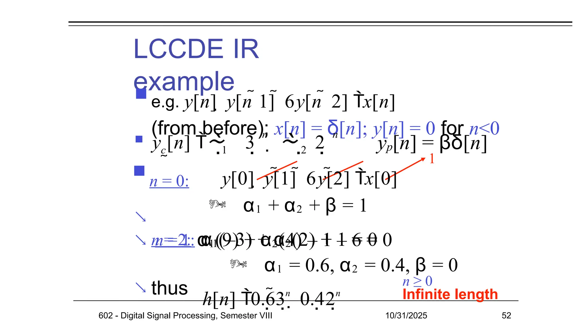 LCCDE IR
example


 thus
1
602 - Digital Signal Processing, Semester VIII 10/31/2025 52
n ≥ 0
Infinite length
 e.g. y[n]  y[n 1]  6y[n  2] x[n]
(from before); x[n] = δ[n]; y[n] = 0 for n<0
 y [n] 

c 1 2
3   2
   
n n
h[n] 0.63
n
 0.42
n
yp[n] = βδ[n]

n = 0: y[0]  y[1]  6y[2] x[0]
 α1 + α2 + β = 1
n = 1: α1(–3) + α2(2) + 1 = 0
n = 2: α1(9) + α2(4) – 1 – 6 = 0
 α1 = 0.6, α2 = 0.4, β = 0
 