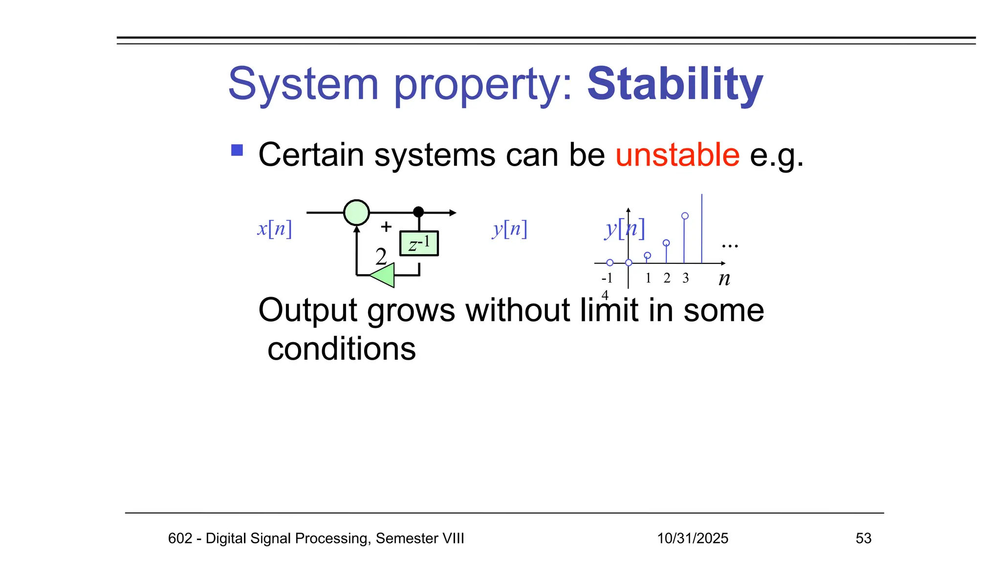 System property: Stability
Output grows without limit in some
conditions
z-1
2
n
 Certain systems can be unstable e.g.
x[n] + y[n] y[n]
-1 1 2 3
4
...
602 - Digital Signal Processing, Semester VIII 10/31/2025 53
 