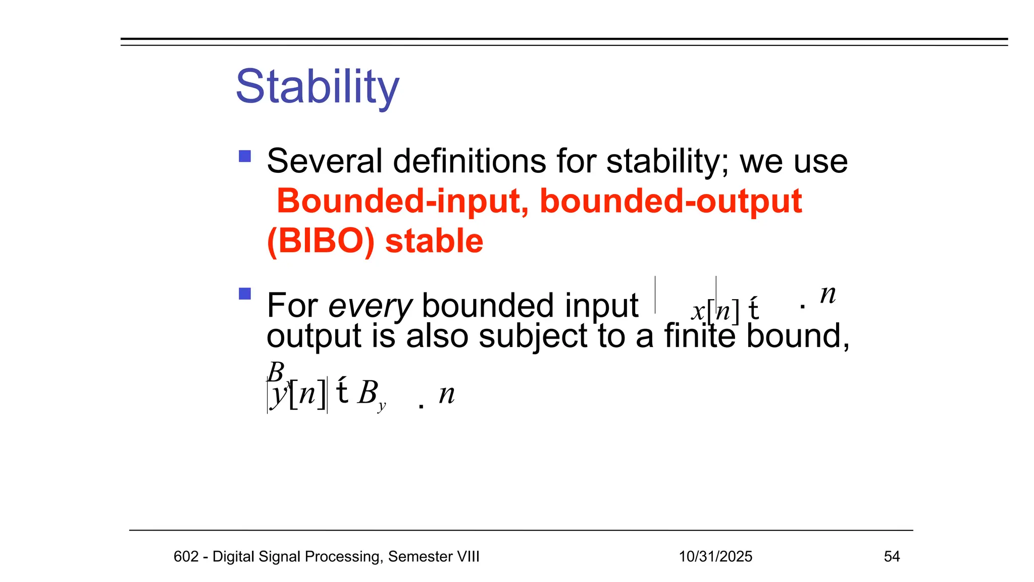 Stability
 Several definitions for stability; we use
Bounded-input, bounded-output
(BIBO) stable

For every bounded input x[n] 
Bx
n
output is also subject to a finite bound,
y[n]  By n
602 - Digital Signal Processing, Semester VIII 10/31/2025 54
 