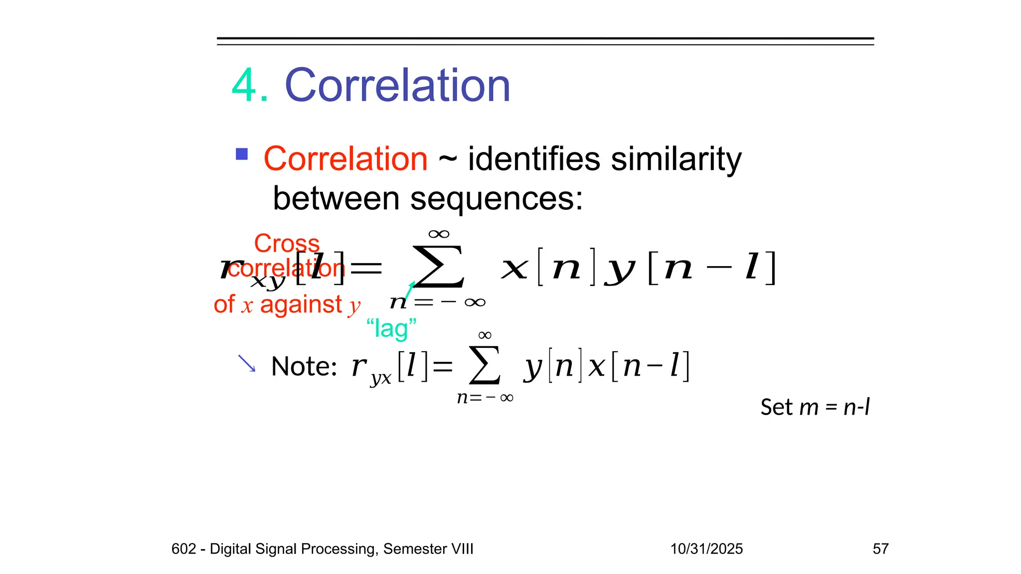 4. Correlation
 Correlation ~ identifies similarity
between sequences:

Cross
of x against y
“lag”
correlation
602 - Digital Signal Processing, Semester VIII 10/31/2025 57
𝑟 𝑥𝑦 [𝑙 ]= ∑
𝑛=− ∞
∞
𝑥 [ 𝑛 ] 𝑦 [𝑛 − 𝑙]
Note: 𝑟 𝑦𝑥 [𝑙]= ∑
𝑛=− ∞
∞
𝑦 [𝑛] 𝑥[𝑛−𝑙]
Set m = n-l
 