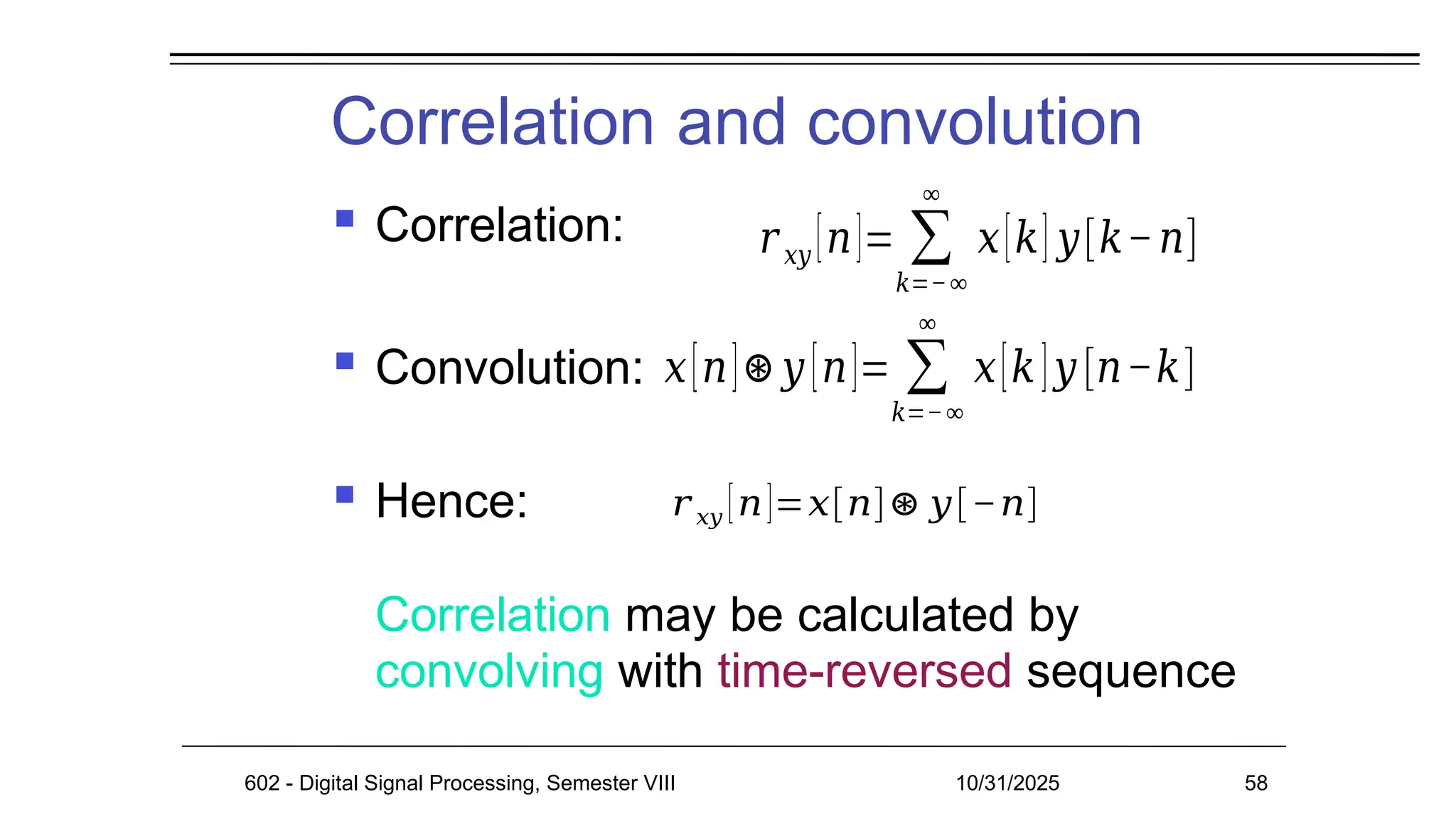 Correlation and convolution
602 - Digital Signal Processing, Semester VIII 10/31/2025 58
 Correlation:
 Convolution:
 Hence:
Correlation may be calculated by
convolving with time-reversed sequence
𝑟𝑥𝑦 [𝑛]= ∑
𝑘=−∞
∞
𝑥[𝑘] 𝑦[𝑘−𝑛]
𝑥[𝑛]⊛𝑦 [𝑛]= ∑
𝑘=−∞
∞
𝑥[𝑘]𝑦 [𝑛−𝑘]
𝑟 𝑥𝑦 [𝑛]=𝑥[𝑛]⊛ 𝑦[−𝑛]
 