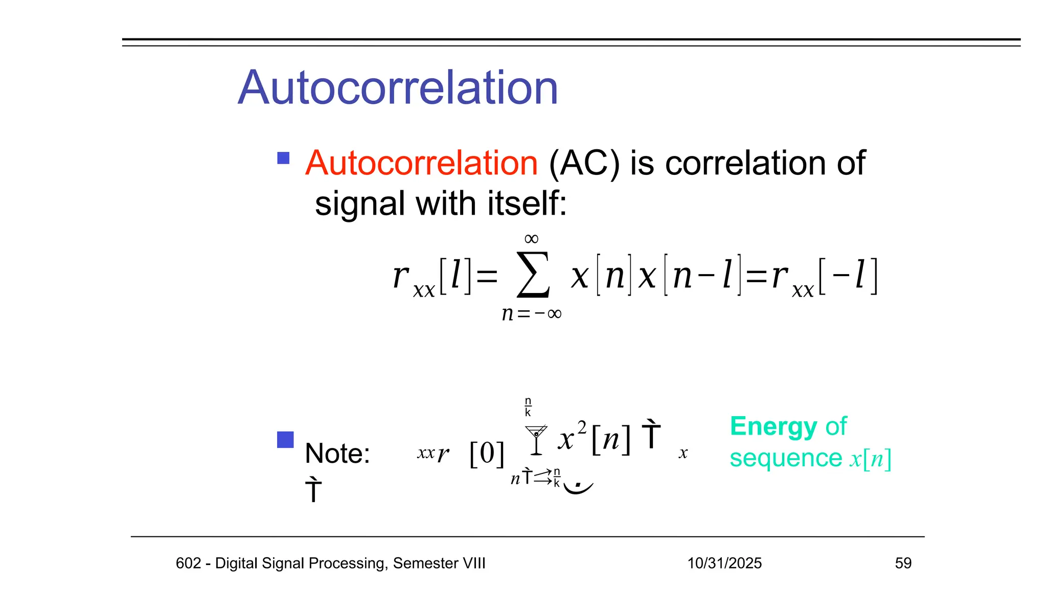 Autocorrelation
602 - Digital Signal Processing, Semester VIII 10/31/2025 59
Energy of
sequence x[n]
xx
 Note: r [0]

2

n
x [n] 

x
 Autocorrelation (AC) is correlation of
signal with itself:
𝑟𝑥𝑥[𝑙]= ∑
𝑛=−∞
∞
𝑥 [𝑛]𝑥 [𝑛−𝑙]=𝑟𝑥𝑥[−𝑙]
 