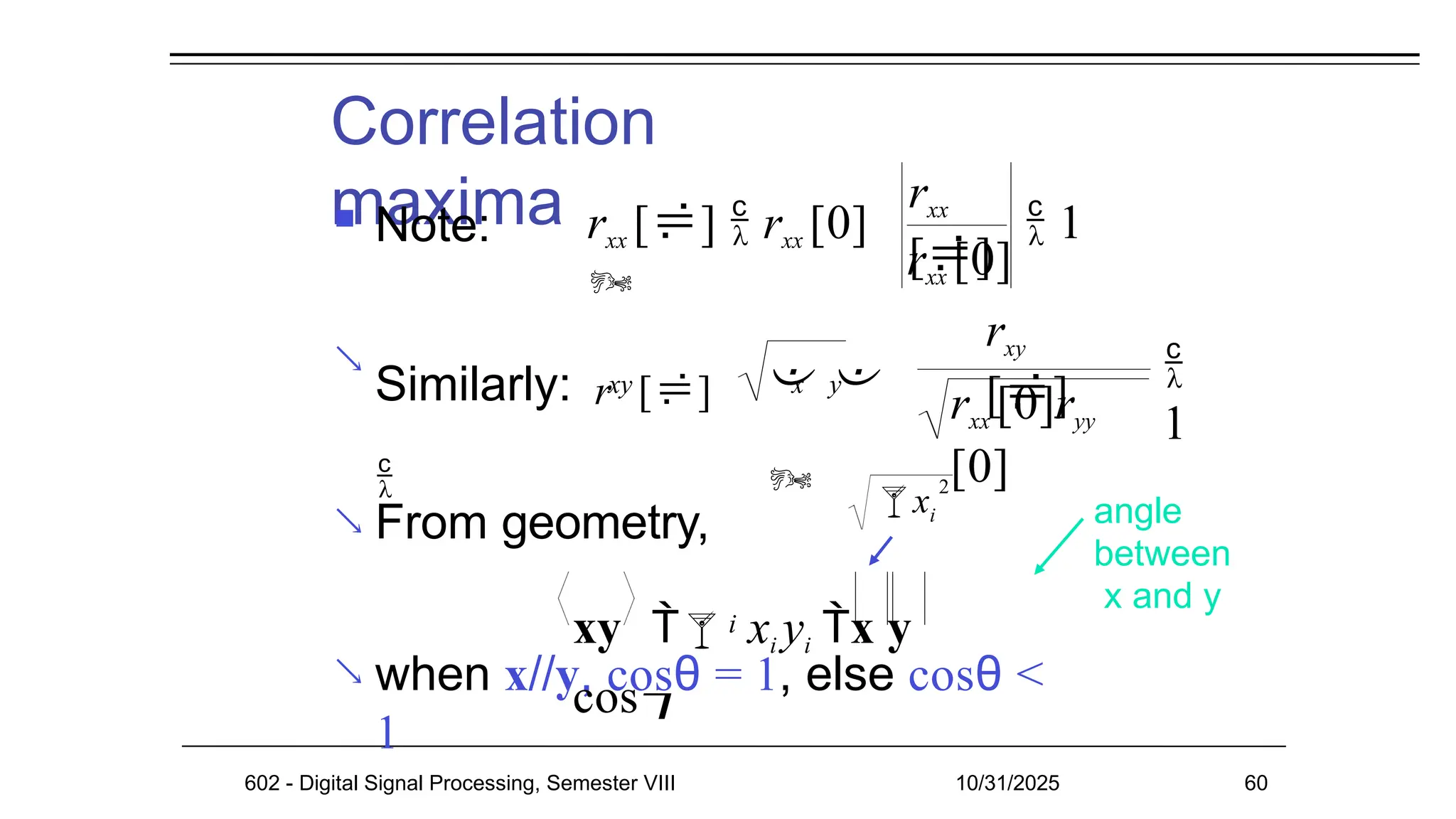 Correlation
maxima
 Note:

 From geometry,
 when x//y, cosθ = 1, else cosθ <
1
angle
between
x and y
rxx []  rxx [0]

rxx
[]
rxx [0]
 1
xy
Similarly: r []

x y
 

rxy
[]
rxx [0]ryy
[0]

1
i
xy  xi yi x y
cos
xi
2

602 - Digital Signal Processing, Semester VIII 10/31/2025 60
 