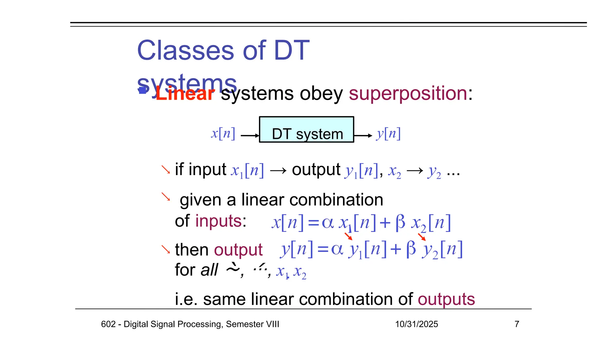 Classes of DT
systems
 Linear systems obey superposition:
 if input x1[n] → output y1[n], x2 → y2 ...
given a linear combination

of inputs:
 then output
for all , , x1 x2
i.e. same linear combination of outputs
x[n] DT system y[n]
602 - Digital Signal Processing, Semester VIII 10/31/2025 7
 