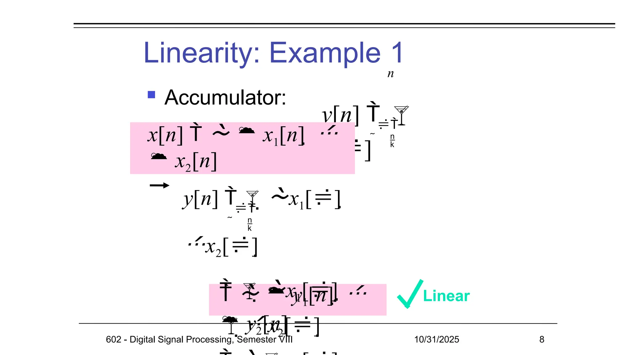 Linearity: Example 1
 Accumulator:
Linear
602 - Digital Signal Processing, Semester VIII 10/31/2025 8

 
n
y[n]  
x[]

 
n
y[n]  x1[] 
x2[]
 x1[] 
x2[]
   y1[n]  
 y2[n]
x[n]    x1[n]  
 x2[n]
 