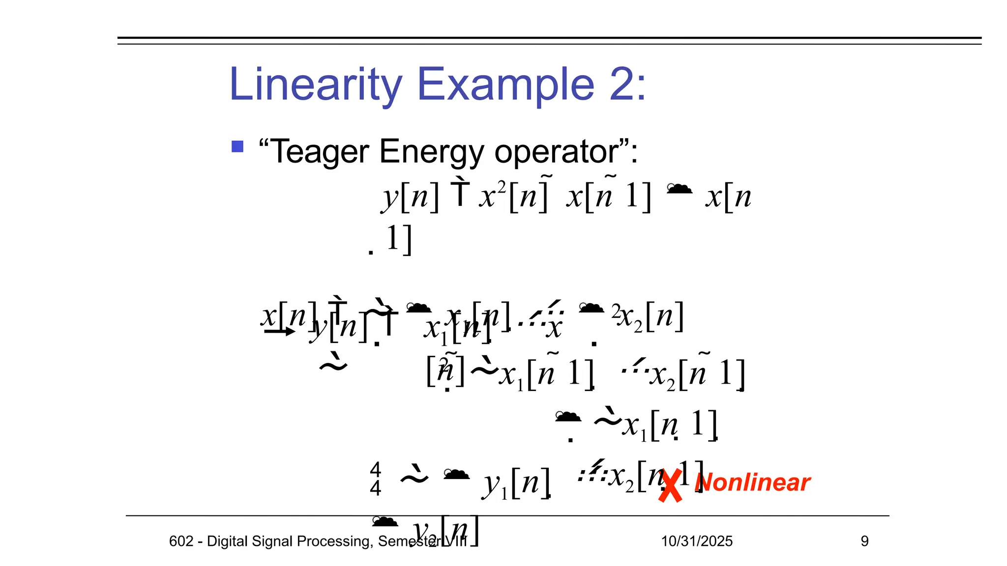 Linearity Example 2:
 “Teager Energy operator”:
y[n]  x2
[n]  x[n 1]  x[n
1]
x[n]    x1[n]    x2[n]
Nonlinear
602 - Digital Signal Processing, Semester VIII 10/31/2025 9
y[n] 

1
2
x [n]  x
[n]
 
2
x1[n 1]  x2[n 1]
x1[n 1] 
x2[n 1]
   y1[n]  
 y2[n]
 