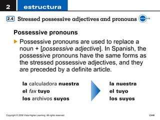Possessive pronouns  Possessive pronouns are used to replace a noun + [ possessive adjective ]. In Spanish, the possessive pronouns have the same forms as the stressed possessive adjectives, and they are preceded by a definite article.  