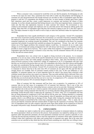 Service Experience And Consumer…
When a consumer visits a restaurant he would like to be sure that his property, his belongings are safe
so that he can enjoy his meal. Thus, restaurants have been able to make sure that property and belongings of
consumer are safe and protected but still enough measures are not taken as 40% of respondents agree that their
property is safe but 31% respondents also disagree to this fact. As more number of people agree hence makes
their experience good and thus, create a good impression on customer and increases the chance of them
returning. As we have already mentioned that feeling relaxed is one of the most important factor, restaurant have
made sure that they take appropriate measures to make customer feel relaxed. The environment is very
conducive and restaurant manager and employees also try and make person feel relaxed by talking gently and
politely. More than 40% of respondents agree that they feel relaxed as oppose to just 20 % who don’t agree to
this. This helps consumer to enjoy his meal as well as enjoy at same time and hence makes his experience more
satisfying.
Respondent have been equally distributed in each category in this question. Around 32% respondents
don’t feel sense of personal security just because the environment is as such that it becomes sometimes difficult
for employees to take care of situation. But as many people also feel sense of personal security which shows that
restaurant employees are working towards this problem. This can’t be considered as big factor for customer
experience but certainly if customer feels satisfied can enhance his experience. Privacy was and will always
remain one of the biggest problems that restaurant industry would face. As restaurant do try to make some
changes in environment and seating arrangement but still will always lack because it is not feasible as well as
possible to assure a high level of privacy. This is quite visible from response of respondents also as only 22%
respondents agree that their privacy is assured is every time they visit the restaurant whereas 44% do not agree
to this fact and rest remain neutral.
Respondents have very critical view in regards to being involved in the process. As in restaurant
generally or we can say many a times all the specific demands are not met with accuracy. Sometimes customers
feel being let down as they can’t make changes according to their wishes. Thus, they feel that they are not as
much involved in process as they would have wished. In comparison to 38.7% of respondents who don’t feel
that they are involved in the process there are only 24% respondents who believe that their choices and thoughts
are taken into consideration Having enough choice for customers to choose from is very critical issue which is
being faced by restaurant at this moment. Around 32% of customers have agreed that they have enough choices
in restaurant to choose from but at the same time 29% of customers do not agree with this and feel that not
enough choices are available. Rest of consumer remains neutral in this case. In this case difference is very
negligible. In restaurant industry one of most important factor for which it has always been criticized is that
consumer mostly does not have any control over outcome. They just order and their food is delivered. Here even
though more no of customer feel that they don’t have control over the outcome, the difference in customer who
feel that they are involved and who feel they are not is very less. In comparison to 27% consumer who feel that
they are involved in process 36% of customer disagree to this fact.
Most of customer feel that restaurant staff has been very co-operative. In comparison to 24% of
customer who do not feel sense of co-operation 41% of customer feel otherwise. This is one of the very
important factors which effect the relationship between customer and service provider. Restaurant staff plays a
very important role in this are the one’s which co-operate with customer and make them comfortable.
Most of the people visiting restaurant feels that they are not being educated. Being educated and acquiring new
knowledge would obviously help in improving the experience of visitors. Only 22% of respondents feel that
they are being educated in comparison to 44% who did not felt the same way. Getting educated in a restaurant
would mean that knowing how the food is being prepared, what all ingredients are being used and in what all
quantity which is very difficult due to shortage of time. People while visiting this restaurant feel that they are
been taken seriously as around half of the visitors have responded with a positive reply. This is surely due to
services provided by restaurant staff and constant efforts of improving the experience of customer. Only around
16% of respondents came out with a negative reply but surely these many people can be counted less in front of
the people with positive reply. Restaurant should still make an effort to overcome these small problems.

V.

CONCLUSIONS

An attempt was made to explore the service experience of customer in restaurant industry by studying
the various parameters which are involved in this process. Each parameter was studied by making use of set of
questions under that particular parameter. On most parameters restaurant received a positive especially in case
of having fun and enjoying restaurant is able to meet the expectations of customers which make customers more
willing to share their experiences with others and coming back to restaurant once again. But at the same time
customers are not satisfied as they think that they did not learnt something new which they are willing to learn.

www.ijbmi.org

93 | Page

 