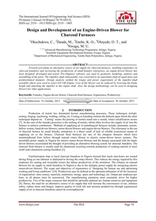 The International Journal Of Engineering And Science (IJES)
||Volume|| 2 ||Issue|| 10 ||Pages|| 74-79 ||2013||
ISSN (e): 2319 – 1813 ISSN (p): 2319 – 1805

Design and Development of an Engine-Driven Blower for
Charcoal Furnaces
1

Okechukwu, C., 2Dauda, M., 3Enebe, K. O., 4Oloyede, O. T., and
5
Nwagu, M. U.
1, 2, 4

Advanced Manufacturing Technology Programme, Jalingo, Nigeria.
3
Scientific Equipment Development Institute, Enugu, Nigeria.
5
Department of Mechanical Engineering, Taraba State Polytechnic, Jalingo, Nigeria.
-------------------------------------------------------------ABSTRACT-------------------------------------------------------Towards providing an alternative source of air-supply for charcoal furnaces, instilling ergonomics in
charcoal foundries and increasing the productivity of small foundry enterprises, an engine-driven blower has
been designed, developed and tested. Pro-Engineer software was used in geometric modeling, analysis and
assembling of the parts. The impeller-shaft subassembly was converted to an equivalent shaft of equal mass and
predetermined diameter. Design analysis yielded the torque and power requirement of the impeller-shaft
assembly which were used to select GX-160 Engine. Cost of the blower can be reduced by lowering the frame
height and attaching the impeller to the engine shaft. Also, the design methodology can be used in designing
blowers for other applications.

Keywords: Foundry, Engine-driven blower, Charcoal fired furnaces, Ergonomics, Productivity
---------------------------------------------------------------------------------------------------------------------------------------Date of Submission: 19, October, 2013
Date of Acceptance: 30, October, 2013
----------------------------------------------------------------------------------------------------------------------------------------

I.

INTRODUCTION

Production of metals has dominated known manufacturing processes. These techniques include:
casting, forging, machining, welding, rolling, etc. Casting or founding remains the bedrock upon which the other
techniques depend on. „Casting‟ means the pouring of molten metal into a mould, where solidification occurs
[7]. At the core of the foundry processes is the melting of metals, which often involves the supply of air into the
furnace to achieve combustion. Methods of supplying air to metallurgical furnaces include: pneumatic system,
bellow system, hand-driven blowers, motor-driven blowers and engine-driven blowers. The reluctance in the use
of charcoal furnace by small foundry enterprises is a direct result of lack of reliable economical means of
supplying air to the furnace. Charcoal fired furnaces are one of the cheapest furnaces which have
metamorphosed from bellow through manual rotary blower to electric motor-driven bower systems. The
unreliable power supply in Nigeria for electric motor-driven blowers and the fatigue associated with the handdriven blowers necessitated the thought of providing an alternative blowing system for charcoal foundries. The
charcoal fired furnace is usually used for aluminium recycling towards production of cooking utensils in local
small scale aluminium casting foundries [2].
Familiarization trips to local charcoal foundries in Nigeria showed that much man-hours are wasted
during firing as one labourer is dedicated to driving the rotary blower. This reduces the energy required by this
employee for casting and invariably lowers the labour productivity of the enterprise. The reliance on manual
blowers for air supply in small foundries in Nigeria is due to the epileptic power supply for energizing electric
motor-driven blowers. The scope and objectives of ergonomics is “designing for human use and optimising
working and living conditions” [10]. Productivity may be defined as the optimum utilization of all the resources
of organization: men, money, materials, machinery, energy, space and technology, etc. Output per employee per
hour, in all phases must be maximized. The manufacturing enterprise must constantly strive for higher
productivity. Two of the major resources that should be optimally planned are: human resources and equipment
[8]. Hence, the need for an alternative source of air supply that will increase the convenience of use, enhance
safety, reduce stress and fatigue, improve quality of work life and increase productivity through ergonomical
supply of air in charcoal foundries cannot be overemphasized.

www.theijes.com

The IJES

Page 74

 
