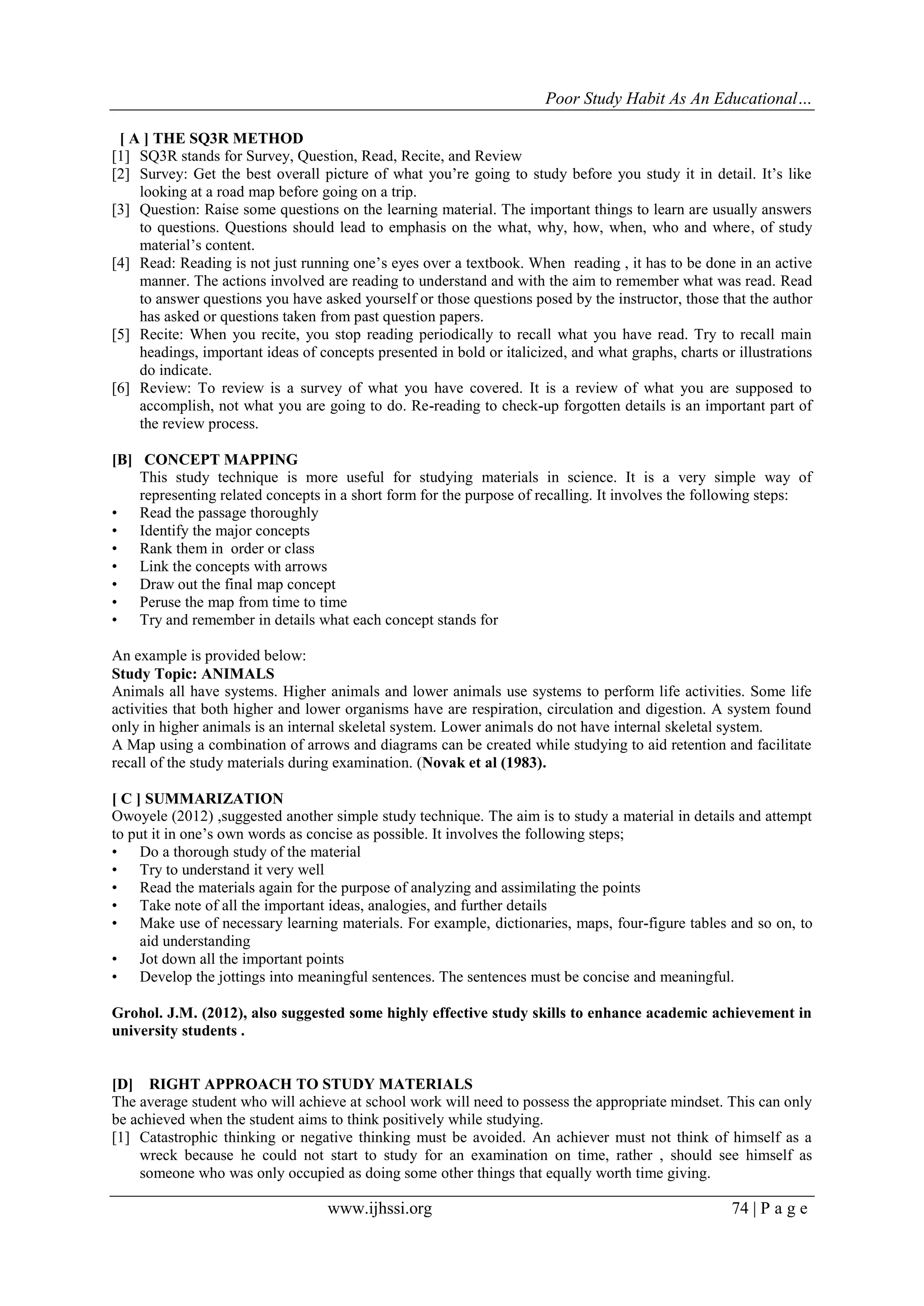 Poor Study Habit As An Educational…
[ A ] THE SQ3R METHOD
[1] SQ3R stands for Survey, Question, Read, Recite, and Review
[2] Survey: Get the best overall picture of what you‟re going to study before you study it in detail. It‟s like
looking at a road map before going on a trip.
[3] Question: Raise some questions on the learning material. The important things to learn are usually answers
to questions. Questions should lead to emphasis on the what, why, how, when, who and where, of study
material‟s content.
[4] Read: Reading is not just running one‟s eyes over a textbook. When reading , it has to be done in an active
manner. The actions involved are reading to understand and with the aim to remember what was read. Read
to answer questions you have asked yourself or those questions posed by the instructor, those that the author
has asked or questions taken from past question papers.
[5] Recite: When you recite, you stop reading periodically to recall what you have read. Try to recall main
headings, important ideas of concepts presented in bold or italicized, and what graphs, charts or illustrations
do indicate.
[6] Review: To review is a survey of what you have covered. It is a review of what you are supposed to
accomplish, not what you are going to do. Re-reading to check-up forgotten details is an important part of
the review process.
[B] CONCEPT MAPPING
This study technique is more useful for studying materials in science. It is a very simple way of
representing related concepts in a short form for the purpose of recalling. It involves the following steps:
• Read the passage thoroughly
• Identify the major concepts
• Rank them in order or class
• Link the concepts with arrows
• Draw out the final map concept
• Peruse the map from time to time
• Try and remember in details what each concept stands for
An example is provided below:
Study Topic: ANIMALS
Animals all have systems. Higher animals and lower animals use systems to perform life activities. Some life
activities that both higher and lower organisms have are respiration, circulation and digestion. A system found
only in higher animals is an internal skeletal system. Lower animals do not have internal skeletal system.
A Map using a combination of arrows and diagrams can be created while studying to aid retention and facilitate
recall of the study materials during examination. (Novak et al (1983).
[ C ] SUMMARIZATION
Owoyele (2012) ,suggested another simple study technique. The aim is to study a material in details and attempt
to put it in one‟s own words as concise as possible. It involves the following steps;
• Do a thorough study of the material
• Try to understand it very well
• Read the materials again for the purpose of analyzing and assimilating the points
• Take note of all the important ideas, analogies, and further details
• Make use of necessary learning materials. For example, dictionaries, maps, four-figure tables and so on, to
aid understanding
• Jot down all the important points
• Develop the jottings into meaningful sentences. The sentences must be concise and meaningful.
Grohol. J.M. (2012), also suggested some highly effective study skills to enhance academic achievement in
university students .

[D] RIGHT APPROACH TO STUDY MATERIALS
The average student who will achieve at school work will need to possess the appropriate mindset. This can only
be achieved when the student aims to think positively while studying.
[1] Catastrophic thinking or negative thinking must be avoided. An achiever must not think of himself as a
wreck because he could not start to study for an examination on time, rather , should see himself as
someone who was only occupied as doing some other things that equally worth time giving.

www.ijhssi.org

74 | P a g e

 