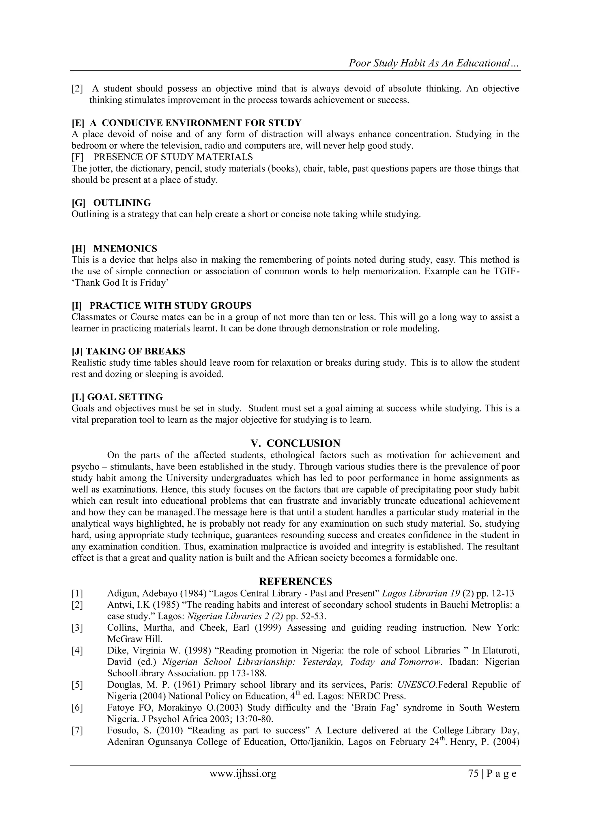 Poor Study Habit As An Educational…
[2] A student should possess an objective mind that is always devoid of absolute thinking. An objective
thinking stimulates improvement in the process towards achievement or success.
[E] A CONDUCIVE ENVIRONMENT FOR STUDY
A place devoid of noise and of any form of distraction will always enhance concentration. Studying in the
bedroom or where the television, radio and computers are, will never help good study.
[F] PRESENCE OF STUDY MATERIALS
The jotter, the dictionary, pencil, study materials (books), chair, table, past questions papers are those things that
should be present at a place of study.
[G] OUTLINING
Outlining is a strategy that can help create a short or concise note taking while studying.

[H] MNEMONICS
This is a device that helps also in making the remembering of points noted during study, easy. This method is
the use of simple connection or association of common words to help memorization. Example can be TGIF„Thank God It is Friday‟
[I] PRACTICE WITH STUDY GROUPS
Classmates or Course mates can be in a group of not more than ten or less. This will go a long way to assist a
learner in practicing materials learnt. It can be done through demonstration or role modeling.
[J] TAKING OF BREAKS
Realistic study time tables should leave room for relaxation or breaks during study. This is to allow the student
rest and dozing or sleeping is avoided.
[L] GOAL SETTING
Goals and objectives must be set in study. Student must set a goal aiming at success while studying. This is a
vital preparation tool to learn as the major objective for studying is to learn.

V. CONCLUSION
On the parts of the affected students, ethological factors such as motivation for achievement and
psycho – stimulants, have been established in the study. Through various studies there is the prevalence of poor
study habit among the University undergraduates which has led to poor performance in home assignments as
well as examinations. Hence, this study focuses on the factors that are capable of precipitating poor study habit
which can result into educational problems that can frustrate and invariably truncate educational achievement
and how they can be managed.The message here is that until a student handles a particular study material in the
analytical ways highlighted, he is probably not ready for any examination on such study material. So, studying
hard, using appropriate study technique, guarantees resounding success and creates confidence in the student in
any examination condition. Thus, examination malpractice is avoided and integrity is established. The resultant
effect is that a great and quality nation is built and the African society becomes a formidable one.

REFERENCES
[1]
[2]
[3]
[4]

[5]
[6]
[7]

Adigun, Adebayo (1984) “Lagos Central Library - Past and Present” Lagos Librarian 19 (2) pp. 12-13
Antwi, I.K (1985) “The reading habits and interest of secondary school students in Bauchi Metroplis: a
case study.” Lagos: Nigerian Libraries 2 (2) pp. 52-53.
Collins, Martha, and Cheek, Earl (1999) Assessing and guiding reading instruction. New York:
McGraw Hill.
Dike, Virginia W. (1998) “Reading promotion in Nigeria: the role of school Libraries ” In Elaturoti,
David (ed.) Nigerian School Librarianship: Yesterday, Today and Tomorrow. Ibadan: Nigerian
SchoolLibrary Association. pp 173-188.
Douglas, M. P. (1961) Primary school library and its services, Paris: UNESCO.Federal Republic of
Nigeria (2004) National Policy on Education, 4 th ed. Lagos: NERDC Press.
Fatoye FO, Morakinyo O.(2003) Study difficulty and the „Brain Fag‟ syndrome in South Western
Nigeria. J Psychol Africa 2003; 13:70-80.
Fosudo, S. (2010) “Reading as part to success” A Lecture delivered at the College Library Day,
Adeniran Ogunsanya College of Education, Otto/Ijanikin, Lagos on February 24 th. Henry, P. (2004)

www.ijhssi.org

75 | P a g e

 