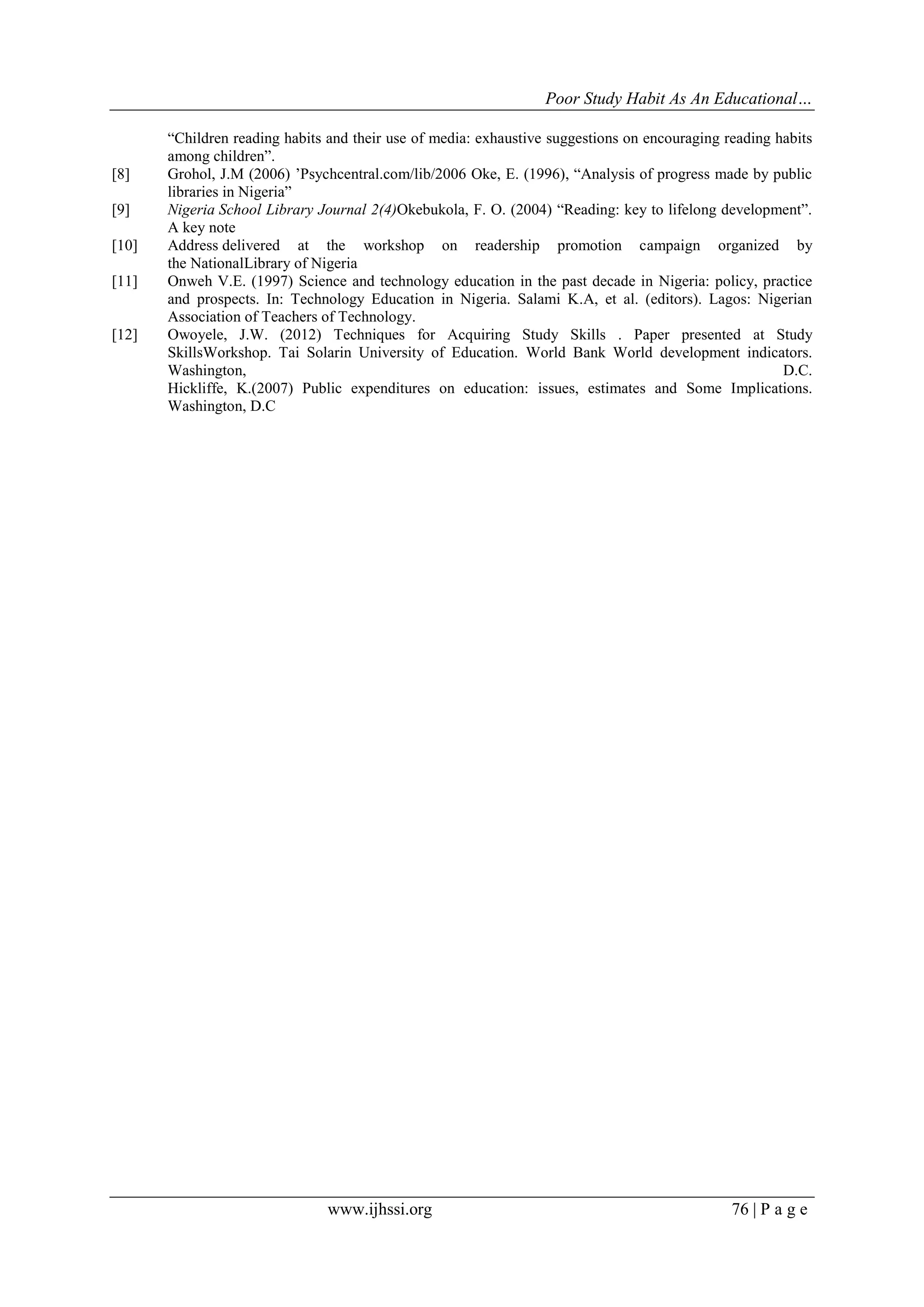 Poor Study Habit As An Educational…

[8]
[9]
[10]
[11]

[12]

“Children reading habits and their use of media: exhaustive suggestions on encouraging reading habits
among children”.
Grohol, J.M (2006) ‟Psychcentral.com/lib/2006 Oke, E. (1996), “Analysis of progress made by public
libraries in Nigeria”
Nigeria School Library Journal 2(4)Okebukola, F. O. (2004) “Reading: key to lifelong development”.
A key note
Address delivered at the workshop on readership promotion campaign organized by
the NationalLibrary of Nigeria
Onweh V.E. (1997) Science and technology education in the past decade in Nigeria: policy, practice
and prospects. In: Technology Education in Nigeria. Salami K.A, et al. (editors). Lagos: Nigerian
Association of Teachers of Technology.
Owoyele, J.W. (2012) Techniques for Acquiring Study Skills . Paper presented at Study
SkillsWorkshop. Tai Solarin University of Education. World Bank World development indicators.
Washington,
D.C.
Hickliffe, K.(2007) Public expenditures on education: issues, estimates and Some Implications.
Washington, D.C

www.ijhssi.org

76 | P a g e

 