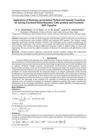 International Journal of Research in Engineering and Science (IJRES)
ISSN (Online): 2320-9364, ISSN (Print): 2320-9356
www.ijres.org Volume 2 Issue 11 ǁ November. 2014 ǁ PP.78-82
www.ijres.org 78 | Page
Applications of Homotopy perturbation Method and Sumudu Transform
for Solving Fractional Initial Boundary Value problem and Fractional
KDV Equation
A. S. Abedl-Rady*
, S. Z. Rida*
, A. A. M. Arafa**
, and H. R. Abedl-Rahim*
*
Department of Mathematics, Faculty of Science, South Valley University, Qena, Egypt
**
Department of Mathematics and Computer Science, Faculty of Science, Port Said University, Port Said, Egypt
Abstract: In this paper, we make use of the properties of the Sumudu transform to find the exact solution of
fractional initial-boundary value problem (FIBVP) and fractional KDV equation. The method, namely,
homotopy perturbation Sumudu transform method, is the combination of the Sumudu transform and the
HPM using He’s polynomials. This method is very powerful and professional techniques for solving different
kinds of linear and nonlinear fractional differential equations arising in different fields of science and
engineering. We also present two different examples to illustrate the preciseness and effectiveness of this
method.
Keywords: Sumudu transform, Homotopy perturbation Sumudu transform method, He’s polynomials,
Fractional linear inhomogeneous KDV equation, Fractional initial boundary value problem.
I. Introduction
Fractional differential equations have attracted much attention, recently, see, for instance [1–5].
This is mostly due to the fact that fractional calculus provides an efficient and excellent instrument for the
description of many practical dynamical phenomena arising in engineering and scientific disciplines such
as, physics, chemistry, biology, economy, viscoelasticity, electrochemistry, electromagnetic, control,
porous media, and many more, see, for example, [6–9]. In the present paper, we propose a new method
called Homotopy perturbation Sumudu transform method (HPSTM) for solving the linear and initial value
problems. It is worth mentioning that the proposed method is an elegant combination of the Sumudu
transformation, the Homotopy perturbation method and He’s Polynomials and is mainly due to Ghorbani
[10,11].The use of He’s polynomials in the nonlinear term was first introduced by Ghorbani [10,11]. The
Proposed algorithm provides the solution in a rapid convergent series which may lead to the solution in a
closed form. The advantage of this method is its capability of combining two powerful methods for
obtaining exact and numerical solutions for nonlinear dispersive equations. This paper considers the
effectiveness of the Homotopy Perturbation Sumudu transform method (HPSTM) in solving fractional
initial-boundary value (FIBVP) and fractional KDV equation.
Basic Definitions
Definition 1:
The Riemann-Lowville fractional integral operator of order 0 , of a function
)(tf ∈ pc , and 1p , is defined as [12]:
).()(
),0(,)()(
)(
1
)(
0
1
0
tftfI
dfttfI
t





 



For the Riemann- Liouville fractional integral we have


 


 ttI
)1(
)1(
.
Definition 2:
In early 90's [13] Watauga introduced a new integral transform, named the Sumudu transform and applied it to
the solution of ordinary differential equation in control engineering problems. The Sumudu transform is defined
over the set of functions:
   ,0)1(,)(,0,:)(
/
21
jt
tifMetfMtfA j

by the following formula:
 