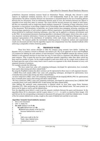 Algorithm For Semantic Based Similarity Measure
www.ijesi.org 77 | Page
probabilistic document similarity measure based on Information Theory. Although, they showed it could
improve on traditional similarity measures, but it is still fundamentally based on the vector space model
representation.The phrase similarity between two documents is calculated based on the list of matching phrases
between the two documents. From an information theoretic point of view, the similarity between two objects is
regarded as how much they share in common. The cosine and the Jaccard measures are indeed of such nature,
but they are essentially used as single-term based similarity measures.In Clustering of large collections of text
documents is a key process in providing a higher level of knowledge about the underlying inherent classification
of the documents. Web documents, in particular, are of great interest since managing, accessing, searching, and
browsing large repositories of web content requires efficient organization. Incremental clustering algorithms are
always preferred to traditional clustering techniques, since they can be applied in a dynamic environment such
as the Web. An incremental document clustering algorithm is introduced in this paper, which relies only on pair-
wise document similarity information. Clusters are represented using a Cluster Similarity Histogram, a concise
statistical representation of the distribution of similarities within each cluster, which provides a measure of
cohesiveness. The measure guides the incremental clustering process. Complexity analysis and experimental
results are discussed and show that the algorithm requires less computational time than standard methods while
achieving a comparable or better clustering quality
IV. PROPOSED WORK
There have been various attempts to label the sentence using semantic term labeler. Labeling the
thematic role in a sentence is known as thematic role analysis [29, 30]. In our approach we have used PropBank
[31] notation for labeling the each sentence of each document. Using the PropBank notation the sentence can be
labeled in verb argument structure in more than one way if a term used as a argument with different verbs in the
same sentence. Then it means the term has more significant semantic importance rather than others which has
been used less number of times. So the weight assigned to each term which can be a single word or phrase will
be based upon the count of how many times a term is used as an argument in the whole document in every verb
argument structure of sentences.
For example consider the following:
“We have noted, how some soft computing techniques, developed for optimization, have eventually
been used in data mining and others related fields.”
By using the PropBank notation the above sentence can be represented in three ways in verb argument structure.
- [ARG0 We] [verb noted] [ARG1 how some soft computing techniques, developed for optimization, have
eventually been used in data mining and others related fields]
-we have noted how [ARG1 some soft computing techniques][verb developed][ARGM_PNG for optimization]
have eventually been used in data mining and others related fields.
-We have noted how [ARG1 some soft computing techniques, developed for optimization] have [ARGM-TMP
eventually] been [verb used] [ARGM-LOC in data mining and other related fields].
After labeling the sentences some preprocessing is required which we have done using Porter Stemmer
Algorithm [32]. After performing the stemming we end up having some labeled terms. The same process we
have to do for query as well to get the labeled terms.
Now the algorithm given below is used to get the semantic similarity between the query and document. In the
algorithm below Di is a document, and Qi is query where i=1, 2, 3…..k; and k is a positive finite integer. LDi
and LQi are the list corresponding to document to document Di and query Qi to hold their labeled terms. A node
of the list contains labeled term as data, weight as the count of labeled term and link to next node.
Algorithm: Semantic based similarity measure
1. Di is a new document
2. LDi is empty list
3. for each sentence S in Di do
4. for each labeled term in S do
5. if(labeled term already in the list LDi)
6. Increase labeled-term count by 1;
7. else
8. {
9. Add a new node in the list
10. Node->data=labeled-term;
11. Labeled-term count =1
12. }
 