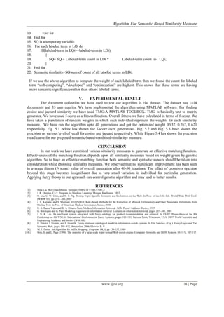 Algorithm For Semantic Based Similarity Measure
www.ijesi.org 78 | Page
13. End for
14. End for
15. SQ is a temporary variable.
16. For each labeled term in LQi do
17. If(labeled-term in LQi==labeled-term in LDi)
18. {
19. SQ= SQ + Labeled-term count in LDi * Labeled-term count in LQi;
20. }
21. End for
22. Semantic similarity=SQ/sum of count of all labeled terms in LDi;
If we use the above algorithm to compute the weight of each labeled term then we found the count for labeled
term “soft-computing”, “developed” and “optimization” are highest. This shows that these terms are having
more semantic significance rather than others labeled terms.
V. EXPERIMENTAL RESULT
The document collection we have used to test our algorithm is cisi dataset. The dataset has 1414
documents and 35 user queries. We have implemented the algorithm using MATLAB software. For finding
cosine and jaccard similarity we have used TMG:A MATLAB TOOLBOX. TMG is basically text to matrix
generator. We have used f-score as a fitness function. Overall fitness we have calculated in terms of f-score. We
have taken a population of random weights in which each individual represent the weights for each similarity
measure. We have run the algorithm upto 40 generations and got the optimized weight 0.932, 0.767, 0.621
respectfully. Fig. 5.1 below has shown the f-score over generations. Fig. 5.2 and Fig. 5.3 have shown the
precision on various level of recall for cosine and jaccard respectively. While Figure 5.4 has shown the precision
recall curve for our proposed semantic-based-combined-similarity- measure.
CONCLUSION
In our work we have combined various similarity measures to generate an effective matching function.
Effectiveness of the matching function depends upon all similarity measures based on weight given by genetic
algorithm. So to have an effective matching function both semantic and syntactic aspects should be taken into
consideration while choosing similarity measures. We observed that no significant improvement has been seen
in average fitness (f- score) value of overall generation after 40-50 iterations. The effect of crossover operator
beyond this stage becomes insignificant due to very small variation in individual for particular generation.
Applying fuzzy theory in our approach can control genetic algorithm and may lead to better results.
REFERENCES
[1.] Bing Liu, Web Data Mining, Springer, ISBN-10 3-540-37881-2
[2.] J. R. Quinlan. C4.5: Program for Machine Learning. Morgan Kaufmann, 1992
[3.] B. Liu, C. W. Chin, and H. T. Ng. Mining Topic-Specific Concepts and Definitions on the Web. In Proc. of the 12th Intl. World Wide Web Conf.
(WWW’03), pp. 251– 260, 2003
[4.] J. L. Klavans, and S. Muresan. DEFINDER: Rule-Based Methods for the Extraction of Medical Terminology and Their Associated Definitions from
On-line Text. In Proc. of American Medical Informatics Assoc., 2000
[5.] R. A. Baeza-Yates and B. A. Ribeiro-Neto. Modern Information Retrieval. ACM Press / Addison-Wesley, 1999
[6.] G. Bordogna and G. Pasi. Modeling vagueness in information retrieval. Lectures on information retrieval, pages 207–241, 2001
[7.] J. N. K. Liu. An intelligent system integrated with fuzzy ontology for product recommendation and retrieval. In FS’07: Proceedings of the 8th
Conference on 8th WSEAS International Conference on Fuzzy Systems, pages 180–185, Stevens Point, Wisconsin, USA, 2007. World Scientiﬁc and
Engineering Academy and Society (WSEAS).
[8.] R. Pereira, I. Ricarte, and F. Gomide. Fuzzy relational ontological model in information search systems. In Elie Sanchez. (Org.). Fuzzy Logic and The
Semantic Web, pages 395–412, Amsterdan, 2006. Elsevier B. V
[9.] M. F. Porter. An Algorithm for Suffix Stripping. Program, 14(3), pp 130-137, 1980
[10.] Brin, S. and L. Page (1998). The anatomy of a large-scale hyper textual Web search engine. Computer Networks and ISDN Systems 30 (1-7), 107-117.
 