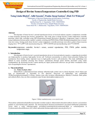 I nternational Journal Of Computational Engineering Research (ijceronline.com) Vol. 2 Issue. 7


            Design of Bovine SemenTemperature ControllerUsing PID
   Tatag Lindu Bhakti1, Adhi Susanto 2, Paulus Insap Santosa 3, Diah Tri Widayati4
                           1, 2, 3
                                Department of Electrical Engineering and Information Technology,
                                       Faculty of Engineering, Gad jah Mada University.
                                   Grafika St reet No. 2, Yogyakarta, 55281. INDONESIA
                                    4
                                      Faculty of Animal Science, Gad jah Mada University
                              Fauna Street No. 3, Bulaksumur, Yogyakarta, 55281. INDONESIA



Abstract
         Develop ment of better bovine’s assisted reproduction device in livestock industry requires a temperature controller
to help researcher choosing best bovine’s spermatozoa. This study aims to design bovine’s semen temperature controller
prototype which fully controlled using PID (Proportional Integral Derivative) algorith m. Temperature target is achieved
using combination between peltier module ’s polarity switching and PWM (Pulse-Width Modulation)regulation due to itsreal-
time erro r status. Testing result shows bovine’s semen temperature controller prototype were able to achieve linear resp onse
ranging fro m         to      with maximu mcooling rate                 and maximu mheating rate                  .

Keywords:temperature controller, bovine’s semen, assisted reproduction, PID, PWM, peltier module,
          temperature stage.

1. Introduction
         Develop ment of better bovine’s assisted reproduction device in livestock industry requires a supporting devicewhich
can helpresearcher to produce high-quality bovine calf. Technical constraintdue to achieve better procedure finding best
spermatozoa fro m leading maleis important issue in high-quality bovine’s calf production. This study aimfindinga new
method to assist researcher choosing best bovine’s spermatozoa through sperm motility decrement using semen
coolingmethod. By decreasing bovine’s sperm motility,we expect professional observers can get better visualization when
tryto recognizingbest bovine’s spermatozoa.

2. Theoretical Basis
        2.1. Peltier-Seebeck effect
        Peltiereffectis a phenomenonof heat exchange atthermocouple contact area in closed electricity circu it whena pair
type of thermocouple is electrified in one direct ion. Discovery of peltiereffect was publishedin
1834byFrenchphysicistnamedJ.C.A.Peltier, thirteen years after invention ofthermoelectric effectbyT.J.Seebeck. Both peltier
and seebeck effects, they are often considered comes fro man identicalphysicalprocess [1].




                                      Figure 1 Pelt ier module(source: www.tetech.com)

Theoryabout peltierandseebeckeffectsare basedon resultant analysis ofelectromotiveforcederivedfro m electron concentration
gradient in used thermocouple materials. The theoryassumesif electronsconcentrationis associated withthermal gradientthat
occurs when a series ofthermocoupleis givendirect-currentelectricitycontinuously.Refer to seebeckequation in
[1];electro motiveforcedifferences (ΔU) which measuredat thermocouplecontact area are given by (1)


Issn 2250-3005(online)                                         November| 2012                                      Page   52
 