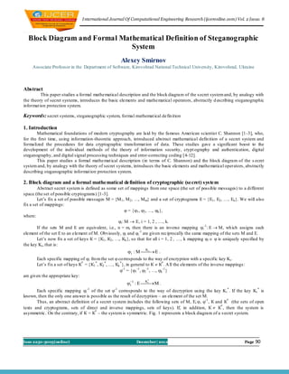 I nternational Journal Of Computational Engineering Research (ijceronline.com) Vol. 2 Issue. 8



  Block Diagram and Formal Mathematical Definition of Steganographic
                              System
                                                        Alexey Smirnov
     Associate Professor in the Depart ment of Software, Kirovohrad National Technical University, Kirovohrad, Ukraine



Abstract
          This paper studies a formal mathematical description and the block diagram of the s ecret system and, by analogy with
the theory of secret systems, introduces the basic elements and mathematical operators, abstractly d escribing steganographic
informat ion protection system.

Keywords: secret systems, steganographic system, formal mathemat ical defin ition

1. Introduction
       Mathematical foundations of modern cryptography are laid by the famous American scientist C. Shannon [1-3], who,
for the first time, using information-theoretic approach, introduced abstract mathematical defin ition of a secret system and
formalized the procedures for data cryptographic transformat ion of data. These studies gave a significant boost to the
development of the individual methods of the theory of information security, crypt ography and authentication, digital
steganography, and digital signal processing techniques and error-correcting coding [4-12].
       This paper studies a formal mathemat ical description (in terms of C. Shannon) and the block diagram of the s ecret
system and, by analogy with the theory of secret systems, introduces the basic elements and mathematical operators, abstractly
describing steganographic informat ion protection system.

2. Block diagram and a formal mathematical definition of cryptographic (secret) system
        Abstract secret system is defined as some set of mappings from one space (the set of possible messages) to a different
space (the set of possible cryptograms) [1-3].
        Let’s fix a set of possible messages M = {M 1 , M 2 , …, M m} and a set of cryptograms E = {E1 , E2 , …, En }. We will also
fix a set of mappings:
                                                          = {1 , 2 , …, k },
where:
                                                    i : M  E, i = 1, 2 , …, k.
        If the sets M and E are equivalent, i.e., n = m, then there is an inverse mapping i -1 : E  M, wh ich assigns each
element of the set E to an element of M. Obviously, i and i -1 are given reciprocally the same mapping of the sets M and E.
        Let’s now fix a set of keys К = {К1 , К2 , …, Кk }, so that for all i = 1, 2 , …, k mapping i   is uniquely specified by
the key Ki , that is:
                                                               i : M  E .
                                                                          Ki

       Each specific mapping of i fro m the set  co rresponds to the way of encryption with a specific key Ki .
       Let’s fix a set of keys К* = {К1 * , К2 * , …, Кk * }, in general to К  К* . A ll the elements of the inverse mappings :
                                                         -1 = {1 -1 , 2 -1 , …, k -1 }
are given the appropriate key:
                                                           i1 : E  M .
                                                                       *
                                                                     Ki

       Each specific mapping i -1 of the set -1 corresponds to the way of decryption using the key K i * . If the key Ki * is
known, then the only one answer is possible as the result of decryption – an element of the set M.
       Thus, an abstract definition of a secret system includes the following sets of M, E, , -1 , К and К* (the sets of open
texts and cryptograms, sets of direct and inverse mappings, sets of keys). If, in addition, К  К* , then the system is
asymmetric. On the contrary, if К = К* – the system is symmetric. Fig. 1 represents a block diagram of a s ecret system.




Issn 2250-3005(online)                                           December| 2012                                                Page   90
 