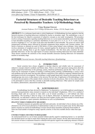 International Journal of Humanities and Social Science Invention
ISSN (Online): 2319 – 7722, ISSN (Print): 2319 – 7714
www.ijhssi.org Volume 2 Issue 9 ǁ September. 2013ǁ PP.65-73
www.ijhssi.org 65 | P a g e
Factorial Structures of Desirable Teaching Behaviours as
Perceived By Humanities Teachers: A Q-Methodology Study
Vijay Kumar Grover
Assistant Professor, D A V College Of Education, Abohar, 152116, Punjab, India
ABSTRACT: It is a technique based study in which Stephenson’s Q-Methodology has been applied to find the
factorial structures of teaching behaviours exhibited by teacher at secondary stage. The methodology is one of
the best techniques for objective assessment of subjective concepts as one under investigation. The procedure
involves sorting of statements regarding teaching behaviours on a seven points desirability scale (most desirable
to least desirable) according to a symmetric distribution of seven piles of 3, 9, 15, 21, 15, 9, 3 cards. Scoring
involves weightage of 7 to 1 for items in the piles most desirable to least desirable. The scores are used to find
interpersonal correlation matrix followed by principal components factor analysis with Varimax rotation. The
factors of persons so obtained are used to find factors of items using Sontag’s array technique. Array making
involves calculation of weighted scores for items, summed together for all persons in the factor (called factor
score) and rank ordering these to get the original Q-distribution. The first three piles constitute the most
desirable behaviours. In this way eight factors of science classroom teaching behaviours have been identified.
These factors constitute the constructs of the concept desirable classroom teaching behaviours for humanities
teachers at secondary stage.
KEYWORDS: Factorial structure, Desirable teaching behaviours, Q-methodology
I. INTRODUCTION
Social scientists have always struggled to develop objective and reliable tools for assessment of
subjective concepts related to aesthetic and literary ideas. There is very little agreement among artists about the
quality (superiority/inferiority) of the paintings, poems, theatrical performance and the like. This is also very
much true for assessment of quality of teaching or defining quality teaching. Q-Methodology is used to solve
such problems and at the same time provides objective expression of the subjective responses obtained from the
participants involved in investigation. The technique is small sample based and is based on the premise that such
samples/groups also exist at other places in the universe.The best idea of application of Q-methodology is that
we analyse the perceptions of the sample which is directly involved in the process. Here we have taken teachers
as the participant to assess what they consider as desirable teaching behaviours. Other option for sample could
be students, administrators, educationists and the like.
II. Q-METHODOLOGY
Q-methodology has been devised by Stephenson “to characterize a set of philosophical, psychological,
statistical and psychometric ideas oriented to research on the individual” (Stephenson, 1953). It is a method of
Q-sorting which calls for a person to rank order a set of stimuli according to a well defined rule (here
desirability). The Q-sorting is done by using a set of objects, behaviours or statements as per instruction or
defined rule. An individual is asked to sort them into fixed number of piles with fixed number of stimuli based
on a normal, symmetric or quasi symmetric distribution we call it as Q-distribution
IPSATIVE VERSUS NORMATIVE MEASURES
Normative measures are generally used with tests and scales. An individual is free to choose any of the
alternatives out of five/seven alternatives if administration is done on a five/seven point scale. On the other hand
ipsative measure (as used by Q-methodology) involves forced choice procedure of placing fixed number of
items into fixed number of categories using a specific criterion. It fixes the available choices rather than open
one.
UNSTRUCTURED AND STRUCTURED Q-SORT
An unstructured Q-sort is a set of items assumed without specific regard to underlying factors i.e. no specified
(pre-decided) factors are kept in mind while framing the items of the measure. On the other hand structured Q-
sort consists of items or statements framed or collected with specific regard to the underlying structure of factors
 