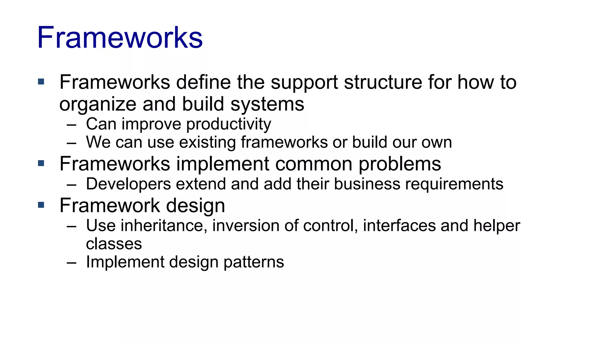 Frameworks 
 Frameworks define the support structure for how to 
organize and build systems 
– Can improve productivity 
– We can use existing frameworks or build our own 
 Frameworks implement common problems 
– Developers extend and add their business requirements 
 Framework design 
– Use inheritance, inversion of control, interfaces and helper 
classes 
– Implement design patterns 
 