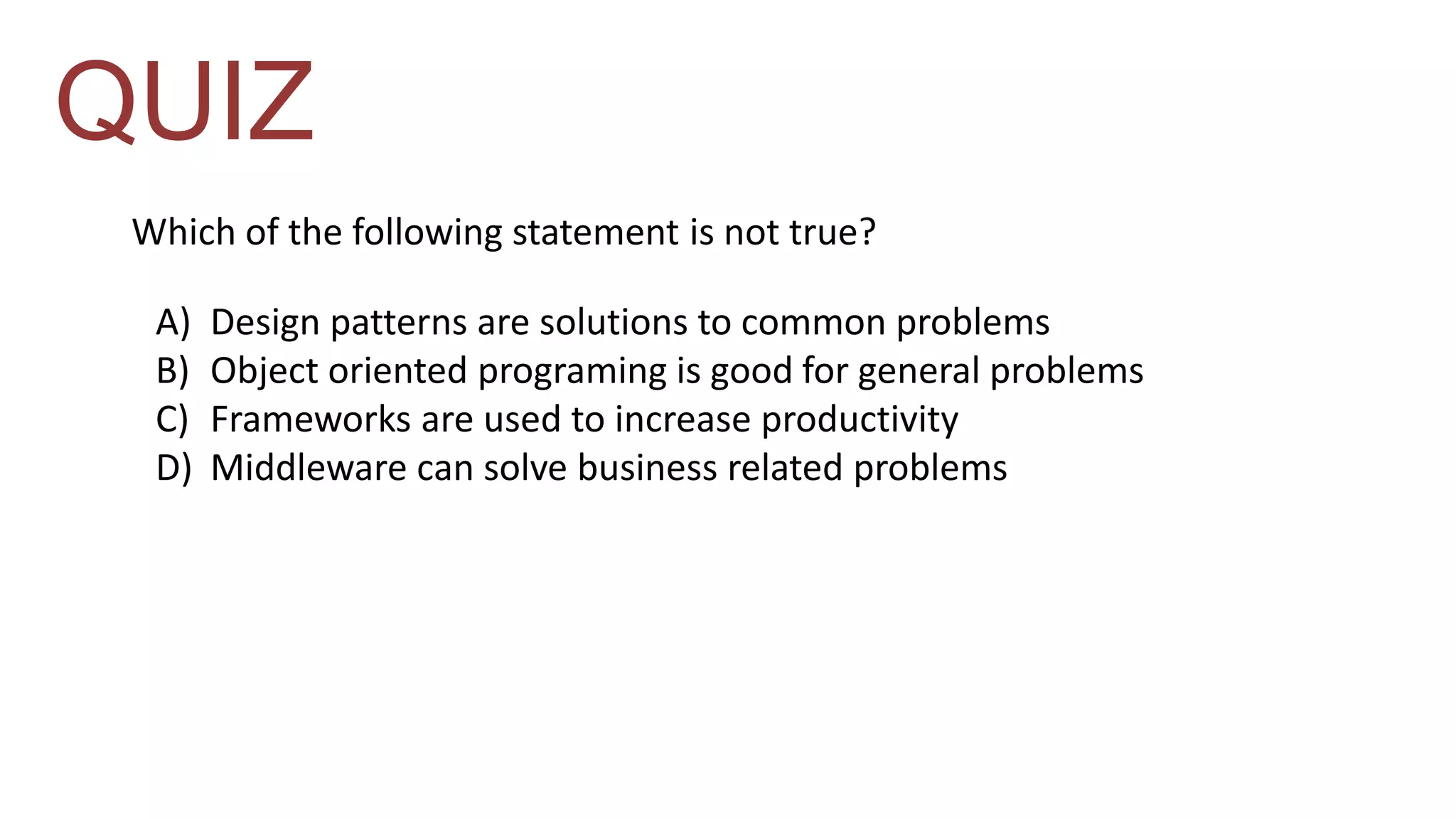 QUIZ 
Which of the following statement is not true? 
A) Design patterns are solutions to common problems 
B) Object oriented programing is good for general problems 
C) Frameworks are used to increase productivity 
D) Middleware can solve business related problems 
 