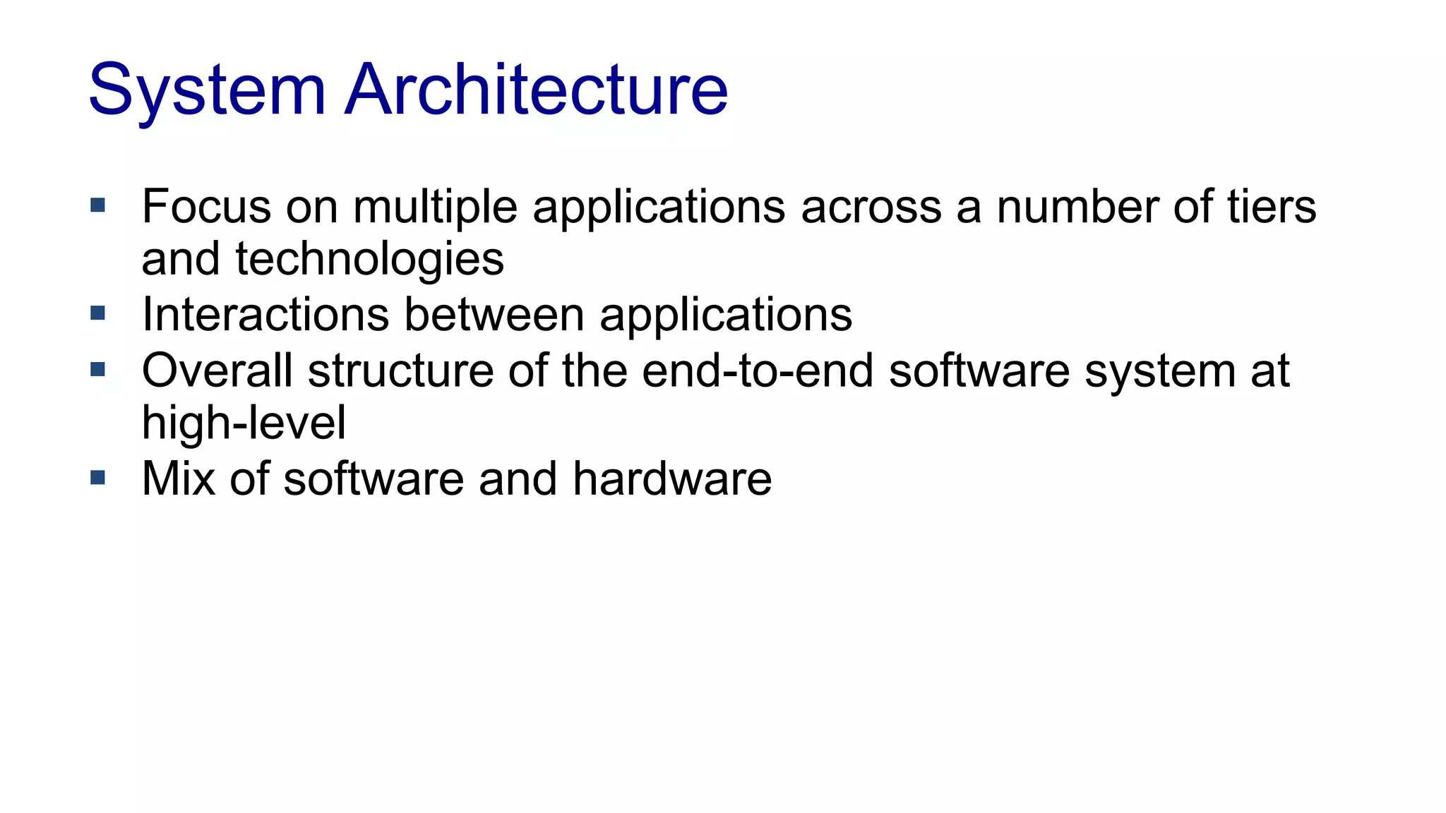System Architecture 
 Focus on multiple applications across a number of tiers 
and technologies 
 Interactions between applications 
 Overall structure of the end-to-end software system at 
high-level 
 Mix of software and hardware 
 