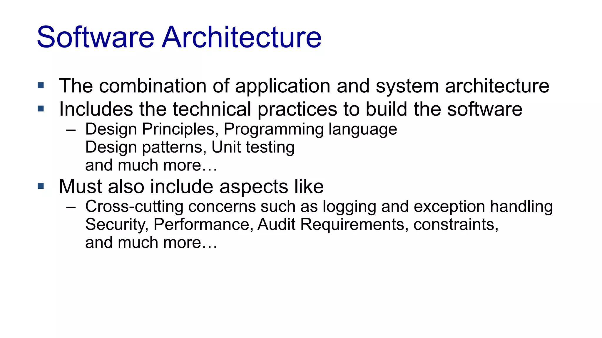Software Architecture 
 The combination of application and system architecture 
 Includes the technical practices to build the software 
– Design Principles, Programming language 
Design patterns, Unit testing 
and much more… 
 Must also include aspects like 
– Cross-cutting concerns such as logging and exception handling 
Security, Performance, Audit Requirements, constraints, 
and much more… 
 