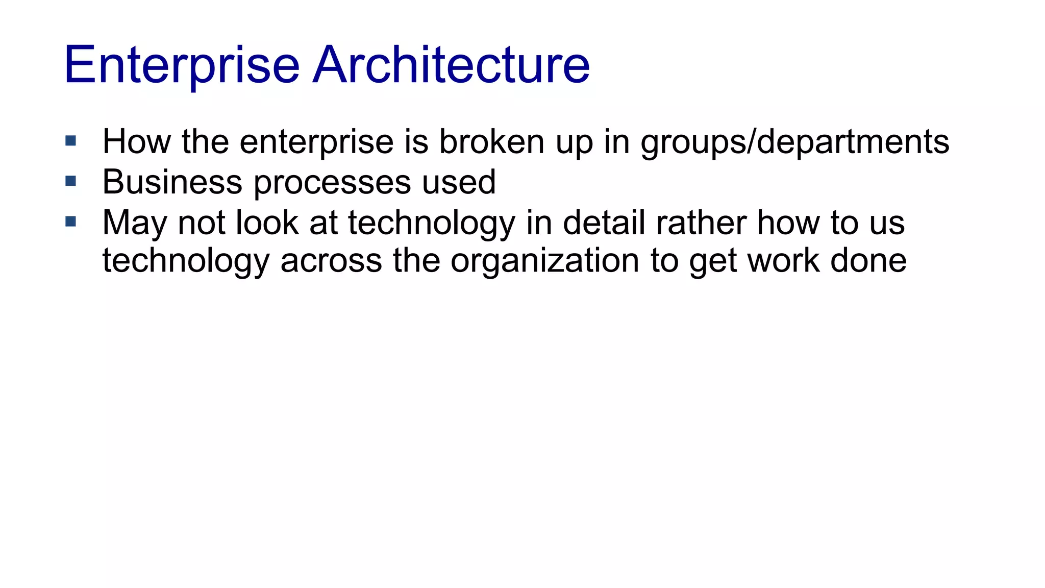 Enterprise Architecture 
 How the enterprise is broken up in groups/departments 
 Business processes used 
 Workflows used 
 May not look at technology in detail rather how to us 
technology across the organization to get work done 
 