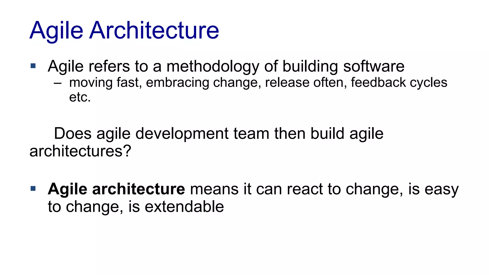 Agile Architecture 
 Agile refers to a methodology of building software 
– moving fast, embracing change, release often, feedback cycles 
etc. 
Does agile development team then build agile 
architectures? 
 Agile architecture means it can react to change, is easy 
to change, is extendable 
 