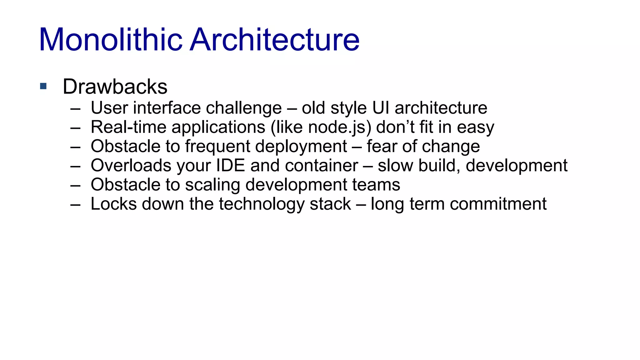 Monolithic Architecture 
 Drawbacks 
– User interface challenge – old style UI architecture 
– Real-time applications (like node.js) don’t fit in easy 
– Obstacle to frequent deployment – fear of change 
– Overloads your IDE and container – slow build, development 
– Obstacle to scaling development teams 
– Locks down the technology stack – long term commitment 
 